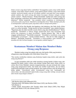 52
kalian sesuatu yang dapat kalian sedekahkan? Sesungguhnya pada setiap tasbih adalah
sedekah, setiap takbir adalah sedekah, setiap tahmid adalah sedekah, setiap tahlil adalah
sedekah, menyuruh kepada yang ma’ruf adalah sedekah, mencegah dari yang mungkar
adalah sedekah, dan salah seorang dari kalian bercampur (berjima’) dengan istrinya
adalah sedekah”. Mereka bertanya: “Wahai Rasulullah! Apakah jika salah seorang dari
kami mendatangi syahwatnya (bersetubuh dengan istrinya) maka ia mendapat pahala di
dalamnya?” Beliau menjawab: “Apa pendapat kalian seandainya ia melampiaskan
syahwatnya pada yang haram, bukankah ia mendapatkan dosa? Maka demikian pula jika
ia melampiaskan syahwatnya pada yang halal, maka ia memperoleh pahala”1
.
Dari Sa’id bin Abu Burdah, dari bapaknya, dari kakeknya, dari Nabi shalla Allahu
alaihi wa sallam bersabda: “Setiap muslim itu harus bersedekah”, para sahabat bertanya:
“Bagaimana jika dia tidak memiliki sesuatu (harta) yang akan disedekahkannya?” Beliau
menjawab: “Hendaklah ia bekerja hingga memperoleh hasil yang bermanfaat bagi
dirinya dan dengannya ia dapat bersedekah”, mereka bertanya lagi: “Jika ia tidak
sanggup melakukannya?” Rasulullah menjawab: “Hendaklah ia membantu orang yang
membutuhkan pertolongan”, mereka kembali bertanya: “Jika hal itu tidak sanggup ia
lakukan?” Rasulullah menjawab: “Hendaklah ia memerintahkan suatu kebaikan dan
menahan diri dari berbuat mungkar, itu merupakan sedekah baginya”2
.
Keutamaan Memberi Makan dan Memberi Buka
Orang yang Berpuasa
Memberi makan orang lain adalah salah satu sifat hamba Allah yang bertakwa,
sebagaimana yang diterangkan oleh Allah dalam firman-Nya:
“Dan mereka memberikan makanan yang disukainya kepada orang miskin, anak yatim dan
orang yang ditawan”3
.
Ia juga merupakan salah satu sebab masuknya seorang hamba k dalam surga, dari
Abdullah bin Salam radhiya Allahu anhu berkata: Ketika Nabi shalla Allahu alaihi wa
sallam tiba di kota Madinah, manusia mengerumuninya, aku pun termasuk dari orang-
orang yang mengerumuni beliau, dan ketika aku melihat wajah beliau, aku tau bahwa
wajah beliau bukanlah wajah seorang pendusta, dan ucapan pertama yang aku dengar dari
beliau adalah: “Sebarkanlah salam, berimakanlah orang lain, sambunglah tali
silaturrahmi, dan laksanakanlah shalat ketika orang-orang tidur terlelap, niscaya kalian
akan masuk surga dengan selamat”4.
1
HR Muslim dalam kitab alMasajid (595).
2
Muttafaq alaihi: HR Bukhari dalam kitab Zakat (1445), dan Muslim (1008).
3
QS alInsaan: 8.
4
Hadits shahih, diriwayatkan oleh Tirmidzi dalam kitab Zuhud (2485), Ibnu Majah
dalam kitab Shalat (1334), dan Ahmad (24193).
 
