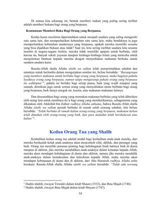 53
Di zaman kita sekarang ini, bentuk memberi makan yang paling sering terlihat
adalah memberi bukaan bagi orang yang berpuasa.
Keutamaan Memberi Buka Bagi Orang yang Berpuasa.
Ketika kaum muslimin diperintahkan untuk menjadi saudara yang saling mengasihi
satu sama lain, dan memperhatikan kebutuhan satu sama lain, maka hendaknya ia juga
memperhatikan kebutuhan saudaranya yang berpuasa, apakah mereka memiliki sesuatu
yang bisa dijadikan bukaan atau tidak? Saat ini, kita sering melihat saudara kita sesama
muslim di negara-negara miskin, mereka tidak memiliki apapun untuk berbuka, oleh
karena itu, banyak sekali yayasan ataupun lembaga-lembaga Islam yang mencoba untuk
menjulurkan bantuan kepada mereka dengan menyediakan makanan berbuka untuk
saudara-saudara kami.
Rasulu-Allah shalla Allahu alaihi wa sallam telah memerintahkan sahabat dan
umatnya untuk berlomba dalam mengerjakan amalan ini, beliau bersabda: “Barangsiapa
yang memberi makanan untuk berbuka bagi orang yang berpuasa, maka baginya pahala
layaknya orang yang berpuasa, namun tanpa mengurangi pahala orang yang berpuasa
itu sedikitpun”1
, pahala ini berlaku bagi setiap puasa, baik yang wajib maupun yang
sunnah, demikian juga untuk semua orang yang menyediakan menu berbuka bagi orang
yang berpuasa, baik hanya seteguk air, kurma, atau makanan-makanan lainnya.
Dan disunnahkan bagi orang yang memakan makanan berbuka yang telah diberikan
oleh orang lain untuk membaca do’a bagi orang yang memberikannya, sebagaimana yang
dikatakan oleh Abdullah bin Zubair radhiya Allahu anhuma, bahwa Rasulu-Allah shalla
Allahu alaihi wa sallam pernah berbuka di rumah salah seorang sahabat, lalu beliau
bersabda: “Telah berbuka di rumah kalian orang-orang yang berpuasa, makanan kalian
telah dimakan oleh orang-orang yang baik, dan para malaikat telah bershalawat atas
kalian”2
.
Kedua Orang Tua yang Shalih
Keshalihan kedua orang tua adalah modal bagi keshalihan anak-anak mereka, dari
mereka berdualah kelak anak-anaknya akan mencontoh sifat, akhlak, dan perangai yang
baik. Orang tua memiliki peranan penting bagi kebahagiaan buah hatinya baik di dunia
maupun di akhirat, jika mereka mendidikan anak-anaknya dalam ketaatan kepada Allah,
mereka akan mendapat kebahagiaan di dunia dan akhirat, namun jika mereka mendidik
anak-anaknya dalam kemaksiatan dan kekufuran kepada Allah, maka mereka akan
mendapat kebinasaan di dunai dan di akhirat, dari Abu Hurairah radhiya Allahu anhu
berakata: Rasulu-Allah shalla Allahu alaihi wa sallam bersabda: “Tidak ada seroang
1
Hadits shahih, riwayat Tirmidzi dalam kitab Shaum (3332), dan Ibnu Majah (1746).
2
Hadits shahih, riwayat Ibnu Majah dalam kitab Shiyam (1747).
 