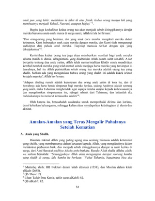 54
anak pun yang lahir, melainkan ia lahir di atas fitrah, kedua orang tuanya lah yang
membuatnya menjadi Yahudi, Nasrani, ataupun Majusi”1
.
Begitu juga keshalihan kedua orang tua akan menjadi sebab ditinggikannya derajat
mereka bersama anak-anak merea di surga nanti, Allah ta’ala berfirman:
“Dan orang-orang yang beriman, dan yang anak cucu mereka mengikuti mereka dalam
keimanan, Kami hubungkan anak cucu mereka dengan mereka, dan Kami tiada mengurangi
sedikitpun dari pahala amal mereka. Tiap-tiap manusia terikat dengan apa yang
dikerjakannya”2
.
Keshalihan kedua orang tua juga akan memberikan manfaat bagi anak mereka
selama masih di dunia, sebagaimana yang disebutkan Allah dalam surat alKahfi, Allah
bercerita tentang dua anak yatim, Allah telah memerintahkan Khidir utnuk mendirikan
kembali tembok mereka yang telah runtuh untuk menjaga harta mereka yang tersimpan di
bawahnya, hal itu Allah perintahkan sebab orang tua mereka adalah orang tua yang
shalih, bahkan ada yang mengatakan bahwa orang yang shalih ini adalah kakek urutan
ketujuh mereka3
, Allah berfirman:
“Adapun dinding rumah adalah kepunyaan dua orang anak yatim di kota itu, dan di
bawahnya ada harta benda simpanan bagi mereka berdua, sedang Ayahnya adalah seorang
yang saleh, maka Tuhanmu menghendaki agar supaya mereka sampai kepada kedewasaannya
dan mengeluarkan simpanannya itu, sebagai rahmat dari Tuhanmu; dan bukanlah aku
melakukannya itu menurut kemauanku sendiri”4
.
Oleh karena itu, berusahalah saudaraku untuk memperbaiki dirimu dan istrimu,
demi kebaikan keluargamu, sehingga kalian akan mendapatkan kebahagiaan di dunia dan
akhirat.
Amalan-Amalan yang Terus Mengalir Pahalanya
Setelah Kematian
A. Anak yang Shalih.
Diantara nikmat Allah yang paling agung atas seorang manusia adalah keturunan
yang shalih, yang membantunya dalam ketaatan kepada Allah, yang mengikutinya dalam
melakukan perbuatan baik, dan menjadi sebab ditinggikannya derajat ia nanti ketika di
surga, dari Abu Hurairah radhiya Allahu anhu berkata: Rasulu-Allah shalla Allahu alaihi
wa sallam bersabda: “Sesungguhnya Allah akan mengangkat derajat seorang hamba
yang shalih di surga, lalu hamba itu berkata: ‘Wahai Tuhanku, bagaimana bisa aku
1
Muttafaq alaih: HR Bukhari dalam kitab alJanaiz (1358), dan Muslim dalam kitab
alQadr (2658).
2
QS Thuur: 21.
3
Lihat: Tafsir Ibnu Katsir, tafsir surat alKahfi: 82.
4
QS alKahfi: 82.
 