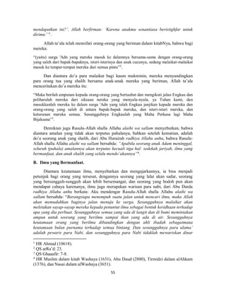 55
mendapatkan ini?’, Allah berfirman: ‘Karena anakmu senantiasa beristighfar untuk
dirimu’”1
.
Allah ta’ala telah mensifati orang-orang yang beriman dalam kitabNya, bahwa bagi
mereka:
“(yaitu) surga 'Adn yang mereka masuk ke dalamnya bersama-sama dengan orang-orang
yang saleh dari bapak-bapaknya, isteri-isterinya dan anak cucunya, sedang malaikat-malaikat
masuk ke tempat-tempat mereka dari semua pintu”2
.
Dan diantara do’a para malaikat bagi kaum mukminin, mereka menyandingkan
para orang tua yang shalih bersama anak-anak mereka yang beriman, Allah ta’ala
menceritakan do’a mereka itu:
“Maka berilah ampunan kepada orang-orang yang bertaubat dan mengikuti jalan Engkau dan
peliharalah mereka dari siksaan neraka yang menyala-nyala, ya Tuhan kami, dan
masukkanlah mereka ke dalam surga 'Adn yang telah Engkau janjikan kepada mereka dan
orang-orang yang saleh di antara bapak-bapak mereka, dan isteri-isteri mereka, dan
keturunan mereka semua. Sesungguhnya Engkaulah yang Maha Perkasa lagi Maha
Bijaksana”3
.
Demikian juga Rasulu-Allah shalla Allahu alaihi wa sallam menyebutkan, bahwa
diantara amalan yang tidak akan terputus pahalanya, bahkan setelah kematian, adalah
do’a seorang anak yang shalih, dari Abu Hurairah radhiya Allahu anhu, bahwa Rasulu-
Allah shalla Allahu alaihi wa sallam bersabda: “Apabila seorang anak Adam meninggal,
seluruh (pahala) amalannya akan terputus kecuali tiga hal: sedekah jariyah, ilmu yang
bermanfaat, dan anak shalih yang selalu mendo’akannya”4
.
B. Ilmu yang Bermanfaat.
Diantara keutamaan ilmu, menyebarkan dan mengajarkannya, ia bisa menjadi
petunjuk bagi orang yang tersesat, dengannya seorang yang lalai akan sadar, seorang
yang bersungguh-sungguh akan lebih bersemangat, dan seorang yang bodoh pun akan
mendapat cahaya karenanya, ilmu juga merupakan warisan para nabi, dari Abu Darda
radhiya Allahu anhu berkata: Aku mendengar Rasulu-Allah shalla Allahu alaihi wa
sallam bersabda: “Barangsiapa menempuh suatu jalan untuk mencari ilmu, maka Allah
akan memudahkan baginya jalan menuju ke surga. Sesungguhnya malaikat akan
meletakan sayap-sayap mereka kepada penuntut ilmu sebagai bentuk keridhaan terhadap
apa yang dia perbuat. Sesungguhnya semua yang ada di langit dan di bumi memintakan
ampun untuk seorang yang berilmu sampai ikan yang ada di air. Sesungguhnya
keutamaan orang yang berilmu dibandingkan dengan ahli ibadah sebagaimana
keutamaan bulan purnama terhadap semua bintang. Dan sesungguhnya para ulama’
adalah pewaris para Nabi, dan sesungguhnya para Nabi tidaklah mewariskan dinar
1
HR Ahmad (10618).
2
QS arRa’d: 23.
3
QS Ghaaafir: 7-8.
4
HR Muslim dalam kitab Washaya (1631), Abu Daud (2880), Tirmidzi dalam alAhkam
(1376), dan Nasai dalam alWashaya (3651).
 