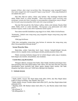 56
maupun dirham, akan tetapi mewariskan ilmu. Barangsiapa yang mengambil bagian
ilmu maka sungguh dia telah mengambil bagian yang banyak”1
, ilmu yang dimaksud di
sini adalah ilmu syar’I.
Dari Ibnu Mas’ud radhiya Allahu anhu berkata: Aku mendengar Rasulu-Allah
shalla Allahu alaihi wa sallam bersabda: “Allah mencerahkan wajah seseorang yang
mendengar sesuatu dari kami, kemudian ia menyampaikan sebagaimana yang ia dengar,
dan bisa jadi yang menyampaikan lebih sadar dari yang mendengar”2
.
Dan dari Mu’awiyah bin Abu Sufyan radhiya Allahu anhu berkata: Rasulu-Allah
shalla Allahu alaihi wa sallam bersabda: “Barangsiapa yang dikehendaki oleh Allah
kebaikan baginya, maka ia akan diberi kefahaman dalam agama”3
.
Para ulama memiliki kedudukan yang tinggi di sisi Allah, Allah ta’ala berfirman:
“Katakanlah: "Adakah sama orang-orang yang mengetahui dengan orang-orang yang tidak
mengetahui?"”4
.
Allah juga berfirman:
“Allah akan meninggikan orang-orang yang beriman di antaramu dan orang-orang yang
diberi ilmu pengetahuan beberapa derajat”5
.
Sarana Menyebar Ilmu.
Buku-buku, artikel, buku-buku kecil, kaset, internet, halaqah-halaqah ilmiyah,
saluran televisi, majalah, koran, membangun sekolah, pondok pesantren Islam, dsb.
Pahala seseorang berkaitan dengan hal ini terkait dengan usaha yang ia kerjakan,
baik dengan cara menulis, menyebarkan, atau mendanai.
Contoh Ilmu yang Bermanfaat.
Mengajar alQuran, mengajar ilmu hadits, fiqih, ibadah, demikian pula dengan ilmu-
ilmu penunjang (ilmu alat) seperti bahasa Arab, nahwu, dll, atau ilmu-ilmu lain yang bisa
dimanfaatkan kaum muslimin baik dalam agama ataupun dunia mereka, dan tidak
diragukan lagi bahwa ilmu syar’i lebih harus dipelajari dan diajarkan.
C. Sedekah Jariyah.
1
Hadits shahih, riwayat Abu Daud dalam kitab alIlm (3641), dan Ibnu Majah dalam
Fadhl al’Ulama wal Hattsu ‘alaa Thalabil ‘Ilmi (223).
2
Hadist shahih, riwayat Tirmidzi dalam kitab alIlm (2657), dan Ibnu Majah dalam kitab
asSunnah (232).
3
Muttafaq alaihi: HR Bukhari dalam kitab alIlm (71), dan Muslim dalam kitab Zakat
(1037).
4
QS azZumar: 9.
5
QS alMujaadilah: 11.
 