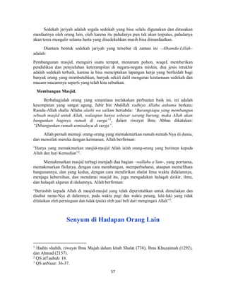 57
Sedekah jariyah adalah segala sedekah yang bisa selalu digunakan dan dirasakan
manfaatnya oleh orang lain, oleh karena itu pahalanya pun tak akan terputus, pahalanya
akan terus mengalir selama harta yang disedekahkan masih bisa dimanfaatkan.
Diantara bentuk sedekah jariyah yang tersebar di zaman ini –Alhamdu-Lillah–
adalah:
Pembangunan masjid, mengairi suatu tempat, menanam pohon, waqaf, memberikan
pendidikan dan penyuluhan keterampilan di negara-negara miskin, dua jenis terakhir
adalah sedekah terbaik, karena ia bisa menciptakan lapangan kerja yang berfaidah bagi
banyak orang yang membutuhkan, banyak sekali dalil mengenai keutamaan sedekah dan
macam-macamnya seperti yang telah kita sebutkan.
Membangun Masjid.
Berbahagialah orang yang senantiasa melakukan perbuatan baik ini, ini adalah
kesempatan yang sangat agung, Jabir bin Abdillah radhiya Allahu anhuma berkata:
Rasulu-Allah shalla Allahu alaihi wa sallam bersabda: “Barangsiapa yang membangun
sebuah masjid untuk Allah, walaupun hanya sebesar sarang burung, maka Allah akan
bangunkan baginya rumah di surga”1
, dalam riwayat Ibnu Abbas dikatakan:
“Dibangunkan rumah semisalnya di surga”.
Allah pernah memuji orang-orang yang memakmurkan rumah-rumah-Nya di dunia,
dan mensifati mereka dengan keimanan, Allah berfirman:
”Hanya yang memakmurkan masjid-masjid Allah ialah orang-orang yang beriman kepada
Allah dan hari Kemudian”2
.
Memakmurkan masjid terbagi menjadi dua bagian –wallahu a’lam-, yang perrtama,
memakmurkan fisiknya, dengan cara membangun, memperbaharui, ataupun memelihara
bangunannya, dan yang kedua, dengan cara mendirikan shalat lima waktu didalamnya,
menjaga kebersihan, dan mendanai masjid itu, juga mengadakan halaqah dzikir, ilmu,
dan halaqah alquran di dalamnya, Allah berfirman:
“Bertasbih kepada Allah di masjid-masjid yang telah diperintahkan untuk dimuliakan dan
disebut nama-Nya di dalamnya, pada waktu pagi dan waktu petang, laki-laki yang tidak
dilalaikan oleh perniagaan dan tidak (pula) oleh jual beli dari mengingati Allah”3
.
Senyum di Hadapan Orang Lain
1
Hadits shahih, riwayat Ibnu Majah dalam kitab Shalat (738), Ibnu Khuzaimah (1292),
dan Ahmad (2157).
2
QS atTaubah: 18.
3
QS anNuur: 36-37.
 