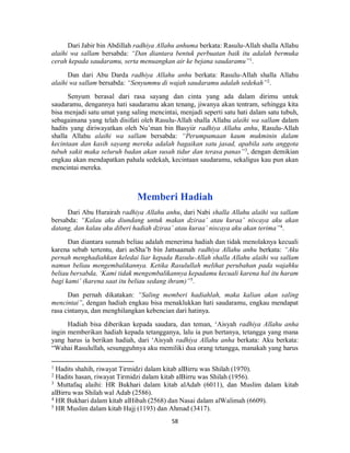 58
Dari Jabir bin Abdillah radhiya Allahu anhuma berkata: Rasulu-Allah shalla Allahu
alaihi wa sallam bersabda: “Dan diantara bentuk perbuatan baik itu adalah bermuka
cerah kepada saudaramu, serta menuangkan air ke bejana saudaramu”1
.
Dan dari Abu Darda radhiya Allahu anhu berkata: Rasulu-Allah shalla Allahu
alaihi wa sallam bersabda: “Senyummu di wajah saudaramu adalah sedekah”2
.
Senyum berasal dari rasa sayang dan cinta yang ada dalam dirimu untuk
saudaramu, dengannya hati saudaramu akan tenang, jiwanya akan tentram, sehingga kita
bisa menjadi satu umat yang saling mencintai, menjadi seperti satu hati dalam satu tubuh,
sebagaimana yang telah disifati oleh Rasulu-Allah shalla Allahu alaihi wa sallam dalam
hadits yang diriwayatkan oleh Nu’man bin Basyiir radhiya Allahu anhu, Rasulu-Allah
shalla Allahu alaihi wa sallam bersabda: “Perumpamaan kaum mukminin dalam
kecintaan dan kasih sayang mereka adalah bagaikan satu jasad, apabila satu anggota
tubuh sakit maka seluruh badan akan susah tidur dan terasa panas”3
, dengan demikian
engkau akan mendapatkan pahala sedekah, kecintaan saudaramu, sekaligus kau pun akan
mencintai mereka.
Memberi Hadiah
Dari Abu Hurairah radhiya Allahu anhu, dari Nabi shalla Allahu alaihi wa sallam
bersabda: “Kalau aku diundang untuk makan dziraa’ atau kuraa’ niscaya aku akan
datang, dan kalau aku diberi hadiah dziraa’ atau kuraa’ niscaya aku akan terima”4
.
Dan diantara sunnah beliau adalah menerima hadiah dan tidak menolaknya kecuali
karena sebab tertentu, dari asSha’b bin Jattsaamah radhiya Allahu anhu berkata: “Aku
pernah menghadiahkan keledai liar kepada Rasulu-Allah shalla Allahu alaihi wa sallam
namun beliau mengembalikannya. Ketika Rasulullah melihat perubahan pada wajahku
beliau bersabda, ‘Kami tidak mengembalikannya kepadamu kecuali karena hal itu haram
bagi kami’ (karena saat itu beliau sedang ihram)”5
.
Dan pernah dikatakan: “Saling memberi hadiahlah, maka kalian akan saling
mencintai”, dengan hadiah engkau bisa menaklukkan hati saudaramu, engkau mendapat
rasa cintanya, dan menghilangkan kebencian dari hatinya.
Hadiah bisa diberikan kepada saudara, dan teman, ‘Aisyah radhiya Allahu anha
ingin memberikan hadiah kepada tetangganya, lalu ia pun bertanya, tetangga yang mana
yang harus ia berikan hadiah, dari ‘Aisyah radhiya Allahu anha berkata: Aku berkata:
“Wahai Rasulullah, sesungguhnya aku memiliki dua orang tetangga, manakah yang harus
1
Hadits shahih, riwayat Tirmidzi dalam kitab alBirru was Shilah (1970).
2
Hadits hasan, riwayat Tirmidzi dalam kitab alBirru was Shilah (1956).
3
Muttafaq alaihi: HR Bukhari dalam kitab alAdab (6011), dan Muslim dalam kitab
alBirru was Shilah wal Adab (2586).
4
HR Bukhari dalam kitab alHibah (2568) dan Nasai dalam alWalimah (6609).
5
HR Muslim dalam kitab Hajj (1193) dan Ahmad (3417).
 