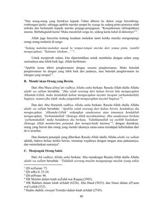60
“Dan orang-orang yang bertakwa kepada Tuhan dibawa ke dalam surga berombong-
rombongan (pula). sehingga apabila mereka sampai ke syurga itu sedang pintu-pintunya telah
terbuka dan berkatalah kepada mereka penjaga-penjaganya: "Kesejahteraan (dilimpahkan)
atasmu. Berbahagialah kamu! Maka masukilah surga ini, sedang kamu kekal di dalamnya"”1
.
Allah juga bercerita tentang keadaan malaikat nanti ketika mereka mengunjungi
orang-orang mukmin di surga:
“Sedang malaikat-malaikat masuk ke tempat-tempat mereka dari semua pintu; (sambil
mengucapkan): "Salamun 'alaikum…””2
.
Untuk menjawab salam, kita diperintahkan untuk membalas dengan salam yang
semisalnya atau lebih baik lagi, Allah berfirman:
“Apabila kamu diberi penghormatan dengan sesuatu penghormatan, Maka balaslah
penghormatan itu dengan yang lebih baik dari padanya, atau balaslah penghormatan itu
(dengan yang serupa)”3
.
B. Mendo’akan Orang yang Bersin.
Dari Abu Musa alAsy’ari radhiya Allahu anhu berkata: Rasulu-Allah shalla Allahu
alaihi wa sallam bersabda: “Jika salah seorang dari kalian bersin lalu mengucapkan
Alhamdu-Lillah, maka hendaklah kalian mengucapkan tasymit (ucapan yarhamukallah)
baginya, namun jika tidak, maka janganlah mengucapkan tasymit baginya”4
.
Dan dari Abu Hurairah radhiya Allahu anhu berkata: Rasulu-Allah shalla Allahu
alaihi wa sallam bersabda: “Apabila salah seorang dari kalian bersin, hendaknya dia
mengucapkan, ‘Alhamdu-Lillah’ sedangkan saudaranya atau temannya hendaklah
mengucapkan, ‘Yarhamukallah’ (Semoga Allah merahmatimu). Jika saudaranya berkata
‘yarhamukallah’ maka hendaknya dia berkata, ‘Yahdikumullah wa yushlih baalakum’
(Semoga Allah memberimu petunjuk dan memperbaiki hatimu)”5
, dengan demikian,
orang yang bersin dan orang yang mendo’akannya sama-sama mendapat keberkahan dari
do’a tersebut.
Dan diantara petunjuk yang diberikan Rasulu-Allah shalla Allahu alaihi wa sallam
adalah, bahwa beliau ketika bersin, menutup wajahnya dengan tangan atau pakaiannya,
dan memelankan suaranya6
.
C. Menjenguk Orang Sakit.
Dari Ali radhiya Allahu anhu berkata: Aku mendengar Rasulu-Allah shalla Allahu
alaihi wa sallam bersabda: “Tidaklah seorang muslim mengunjungi muslim (yang sakit)
1
QS azZumar: 73.
2
QS arRa’d: 23-24.
3
QS anNisaa: 86.
4
HR Muslim dalam kitab azZuhd war Raqaiq (2992).
5
HR Bukhari dalam kitab alAdab (6224), Abu Daud (5033), dan Nasai dalam alYaum
wal Lailah (232).
6
Hadits shahih, riwayat Tirmidzi dalam kitab alAdab (2745).
 