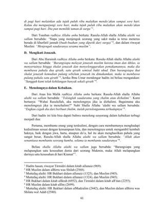 61
di pagi hari melainkan ada tujuh puluh ribu malaikan mendo’akan sampai sore hari.
Kalau dia mengunjungi sore hari, maka tujuh puluh ribu malaikan akan mendo’akan
sampai pagi hari. Dia pun memiliki taman di surga”1
.
Dari Tsauban radhiya Allahu anhu berkata: Rasulu-Allah shalla Allahu alaihi wa
sallam bersabda: “Siapa yang menjenguk seorang yang sakit maka ia terus menerus
berada di khurfatil jannah (buah-buahan yang dipetik dari surga)”2
, dan dalam riwayat
Muslim: “Menjenguk saudaranya sesama muslim”.
D. Mengikuti Jenazah.
Dari Abu Hurairah radhiya Allahu anhu berkata: Rasulu-Allah shalla Allahu alaihi
wa sallam bersabda: “Barangsiapa melayat jenazah muslim karena iman dan ikhlas, ia
menyertainya hingga shalat jenazah dan menyelenggarakan pemakamannya, maka dia
membawa pahala dua qirath, satu qirath semisal bukit uhud. Dan barangsiapa ikut
shalat jenazah kemudian pulang sebelum jenazah itu dimakamkan, maka ia membawa
pulang pahala satu qirath”3
, ketika Ibnu Umar mendengar hadits ini beliau mengatakan:
“Sungguh kami telah kehilangan banyak sekali qirath”4
.
E. Menolongnya dalam Kebaikan.
Dari Anas bin Malik radhiya Allahu anhu berkata: Rasulu-Allah shalla Allahu
alaihi wa sallam bersabda: “Tolonglah saudaramu yang zhalim atau dizhalimi”. Kami
bertanya: “Wahai Rasulullah, aku menolongnya jika ia dizhalimi. Bagaimana aku
menolongnya jika ia menzhalimi?” Nabi Shalla Allahu ‘alaihi wa sallam bersabda:
“Engkau cegah dia dari berbuat zhalim, itulah pertolonganmu terhadapnya”5
.
Dari hadits ini kita bisa dapati bahwa menolong seseorang dalam kebaikan terbagi
menjadi dua:
Pertama, membantu orang yang terdzalimi, dengan cara membantunya menghadapi
kedzaliman sesuai dengan kemampuan kita, dan menolongnya untuk mengambil kembali
haknya, baik dengan jiwa, harta, ataupun do’a, hal itu akan menghasilkan pahala yang
sangat besar, Rasulu-Allah shalla Allahu alaihi wa sallam bersabda: “Allah akan
senantiasa membantu seorang hamba, selama ia membantu saudaranya”6
.
Beliau shalla Allahu alaihi wa sallam juga bersabda: “Barangsiapa yang
melapangkan satu kesusahan dunia dari seorang Mukmin, maka Allah melapangkan
darinya satu kesusahan di hari Kiamat”7
.
1
Hadits hasan, riwayat Tirmidzi dalam kitab alJanaiz (969).
2
HR Muslim dalam alBirru was Shilah (2568).
3
Muttafaq alaihi: HR Bukhari dalam alJanaiz (1325), dan Muslim (945).
4
Muttafaq alaihi: HR Bukhari dalam alJanaiz (1324), dan Muslim (945).
5
HR Bukhari dalam kitab alIkrah (6952), dan Tirmidzi dalam kitab alFitan (2255).
6
HR Muslim dalam kitab alIlm (2699).
7
Muttafaq alaihi: HR Bukhari dalam alMadzalim (2442), dan Muslim dalam alBirru was
Shilatu wal Adab (2580).
 