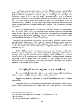 62
Membantu seorang muslim dengan jiwa bisa dilakukan dengan memanfaatkan
kedudukan, perantara, membela kehormatan dan jiwanya, adapun membela dengan harta,
yaitu membantunya dengan harta, sedekah, supaya ia kuat menghadapi cobaannya, atau
membantu dengan berdo’a untuknya tanpa sepengetahuannya, agar ia mendapat
pertolongan, dan diselesaikan segala permasalahan dan musibahnya, dalam masalah do’a
ini, Abu Darda radhiya Allahu anhu berkata: Rasulu-Allah shalla Allahu alaihi wa
sallam bersabda: “Tidaklah seorang muslim mendo’akan saudaranya (sesama muslim)
tanpa sepengetahuannya, melainkan malaikat akan berkata, “Dan bagimu juga kebaikan
yang sama”1
.
Kedua, menolongnya ketika ia melakukan kedzaliman, dengan cara melarangnya
dari kedzaliman, mencegahnya dan mendo’akannnya supaya ia mendapat hidayah dan
sadar, dengan cara seperti ini akan menghasilkan keamanan bagi masyarakat, dan
menjaga mereka dari kerugian, sekalipun jika harus memerangi mereka, supaya mereka
meninggalkan kedzalimannya, Allah ta’ala berfirman:
“Dan kalau ada dua golongan dari mereka yang beriman itu berperang hendaklah kamu
damaikan antara keduanya! tapi kalau yang satu melanggar Perjanjian terhadap yang lain,
hendaklah yang melanggar Perjanjian itu kamu perangi sampai surut kembali pada perintah
Allah. kalau Dia telah surut, damaikanlah antara keduanya menurut keadilan, dan hendaklah
kamu Berlaku adil”2
.
Hal itu dilakukan demi mencegah kerusakan, dan demi menyebar keadilan dan
kesetaraan antar masyarakat, juga untuk menyebarkan ketenangan antara manusia,
sehingga orang yang kuat tidak mendzalimi orang yang lemah, dalam hal ini, Abu Bakar
radhiya Allahu anhu telah menetapkan metode bagaimana seorang pemimpin membantu
rakyatnya, ia berkata: “Orang yang kuat, dia lemah di sisiku, sehingga aku akan ambil
hak orang lain darinya, dan orang yang lemah bagiku adalah orang yang kuat, sehingga
aku akan mengambilkan baginya haknya”.
Menyingkirkan Gangguan dan Kebersihan
Dari Abu Malik alAs’ari radhiya Allahu anhu berakta: Rasulu-Allah shalla Allahu
alaihi wa sallam bersabda: “Kesucian adalah pangkal keimanan”3
.
Kesucian termasuk dari kebersihan, ia memiliki kedudukan yang tinggi di dalam
agama Islam.
Sedangkan menyingkirkan ganguan dari tengah jalan adalah cabang keimanan yang
paling rendah, Rasulu-Allah shalla Allahu alaihi wa sallam bersabda: “Iman terbagi
1
HR Muslim dalam adDzikru wad Du’a (2732), dan Baihaqi (6224).
2
QS alHujuraat: 9.
3
HR Muslim dalam kitab Thaharah (223).
 