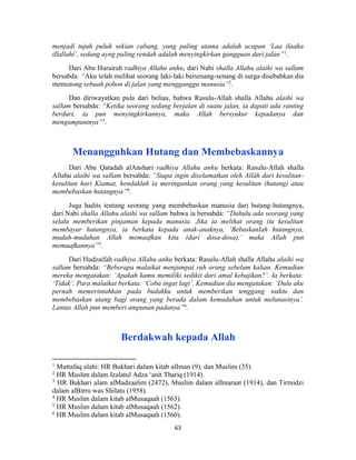 63
menjadi tujuh puluh sekian cabang, yang paling utama adalah ucapan ‘Laa ilaaha
illallahí’, sedang ayng paling rendah adalah menyingkirkan gangguan dari jalan”1
.
Dari Abu Hurairah radhiya Allahu anhu, dari Nabi shalla Allahu alaihi wa sallam
bersabda: “Aku telah melihat seorang laki-laki bersenang-senang di surga disebabkan dia
memotong sebuah pohon di jalan yang mengganggu manusia”2
.
Dan diriwayatkan pula dari beliau, bahwa Rasulu-Allah shalla Allahu alaihi wa
sallam bersabda: “Ketika seorang sedang berjalan di suatu jalan, ia dapati ada ranting
berduri, ia pun menyingkirkannya, maka Allah bersyukur kepadanya dan
mengampuninya”3
.
Menangguhkan Hutang dan Membebaskannya
Dari Abu Qatadah alAnshari radhiya Allahu anhu berkata: Rasulu-Allah shalla
Allahu alaihi wa sallam bersabda: “Siapa ingin diselamatkan oleh Allâh dari kesulitan-
kesulitan hari Kiamat, hendaklah ia meringankan orang yang kesulitan (hutang) atau
membebaskan hutangnya”4
.
Juga hadits tentang seorang yang membebaskan manusia dari hutang-hutangnya,
dari Nabi shalla Allahu alaihi wa sallam bahwa ia bersabda: “Dahulu ada seorang yang
selalu memberikan pinjaman kepada manusia. Jika ia melihat orang itu kesulitan
membayar hutangnya, ia berkata kepada anak-anaknya, ‘Bebaskanlah hutangnya,
mudah-mudahan Allah memaafkan kita (dari dosa-dosa),’ maka Allah pun
memaafkannya”5
.
Dari Hudzaifah radhiya Allahu anhu berkata: Rasulu-Allah shalla Allahu alaihi wa
sallam bersabda: “Beberapa malaikat menjumpai ruh orang sebelum kalian. Kemudian
mereka mengatakan: ‘Apakah kamu memiliki sedikit dari amal kebajikan?’. Ia berkata:
‘Tidak’. Para malaikat berkata: ‘Coba ingat lagi’. Kemudian dia mengatakan: ‘Dulu aku
pernah memerintahkan pada budakku untuk memberikan tenggang waktu dan
membebaskan utang bagi orang yang berada dalam kemudahan untuk melunasinya’.
Lantas Allah pun memberi ampunan padanya”6
.
Berdakwah kepada Allah
1
Muttafaq alahi: HR Bukhari dalam kitab alIman (9), dan Muslim (35).
2
HR Muslim dalam Izalatul Adza ‘anit Thariq (1914).
3
HR Bukhari alam alMadzaalim (2472), Muslim dalam alImaraat (1914), dan Tirmidzi
dalam alBirru was Shilatu (1958).
4
HR Muslim dalam kitab alMusaqaah (1563).
5
HR Muslim dalam kitab alMusaqaah (1562).
6
HR Muslim dalam kitab alMusaqaah (1560).
 