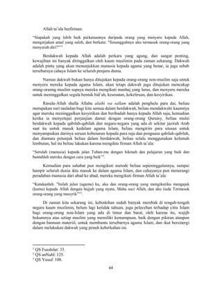 64
Allah ta’ala berfirman:
“Siapakah yang lebih baik perkataannya daripada orang yang menyeru kepada Allah,
mengerjakan amal yang saleh, dan berkata: "Sesungguhnya aku termasuk orang-orang yang
menyerah diri?"”1
Berdakwah kepada Allah adalah perkara yang agung, dan sangat penting,
kewajiban ini banyak ditinggalkan oleh kaum muslimin pada zaman sekarang. Dakwah
adalah pintu yang akan menunjukkan manusia kepada agama yang benar, ia juga sebab
tersebarnya cahaya Islam ke seluruh penjuru dunia.
Namun dakwah bukan hanya ditujukan kepada orang-orang non-muslim saja untuk
menyeru mereka kepada agama Islam, akan tetapi dakwah juga ditujukan mencakup
orang-oranng muslim supaya mereka mengikuti manhaj yang lurus, dan menyeru mereka
untuk meninggalkan segala bentuk bid’ah, kesesatan, kekeliruan, dan kesyirikan.
Rasulu-Allah shalla Allahu alaihi wa sallam adalah penghulu para dai, beliau
merupakan suri tauladan bagi kita semua dalam berdakwah, beliau mendakwahi kaumnya
agar mereka meninggalkan kesyirikan dan beribadah hanya kepada Allah saja, kemudian
ketika ia menyetujui perjanjian damai dengan orang-orang Quraisy, beliau mulai
berdakwah kepada qabilah-qabilah dan negara-negara yang ada di sekitar jazirah Arab
saat itu untuk masuk kedalam agama Islam, beliau mengirim para utusan untuk
menyampaikan darinya seruan kebenaran kepada para raja dan penguasa qabilah-qabilah,
dan diantara petunjuk beliau dalam berdakwah, beliau selalu menggunakan kelemah
lembutan, hal itu beliau lakukan karena mengiktu firman Allah ta’ala:
“Serulah (manusia) kepada jalan Tuhan-mu dengan hikmah dan pelajaran yang baik dan
bantahlah mereka dengan cara yang baik”2
.
Kemudian para sahabat pun mengikuti metode beliau sepeninggalannya, sampai
hampir seluruh dunia iktu masuk ke dalam agama Islam, dan cahayanya pun menerangi
peradaban manusia dari abad ke abad, mereka mengikuti firman Allah ta’ala:
“Katakanlah: "Inilah jalan (agama) ku, aku dan orang-orang yang mengikutiku mengajak
(kamu) kepada Allah dengan hujjah yang nyata, Maha suci Allah, dan aku tiada Termasuk
orang-orang yang musyrik"”3.
Di zaman kita sekarang ini, kebodohan sudah banyak merebak di tengah-tengah
negara kaum muslimin, belum lagi ketidak tahuan, juga pelecehan terhadap citra Islam
bagi orang-orang non-Islam yang ada di timur dan barat, oleh karena itu, wajijb
hukumnya atas setiap muslim yang memiliki kemampuan, baik dengan pikiran ataupun
dengan bantuan materiil, untuk membantu tersebarnya agama Islam, dan ikut bersinergi
dalam melakukan dakwah yang penuh keberkahan ini.
1
QS Fusshilat: 33.
2
QS anNahl: 125.
3
QS Yusuf: 108.
 