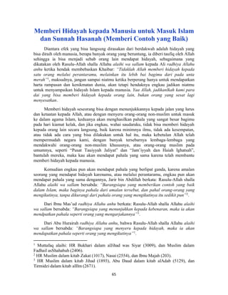 65
Memberi Hidayah kepada Manusia untuk Masuk Islam
dan Sunnah Hasanah (Memberi Contoh yang Baik)
Diantara efek yang bisa langsung dirasakan dari berdakwah adalah hidayah yang
bisa diraih oleh manusia, berapa banyak orang yang beruntung, ia diberi taufiq oleh Allah
sehingga ia bisa menjadi sebab orang lain mendapat hidayah, sebagaimana yang
dikatakan oleh Rasulu-Allah shalla Allahu alaihi wa sallam kepada Ali radhiya Allahu
anhu ketika hendak membebaskan Khaibar: “Tidaklah Allah memberi hidayah kepada
satu orang melalui perantaramu, melainkan itu lebih bai bagimu dari pada unta
merah”1
, maksudnya, jangan sampai niatmu ketika berperang hanya untuk mendapatkan
harta rampasan dan kenikmatan dunia, akan tetapi hendaknya engkau jadikan niatmu
untuk menyampaikan hidayah Islam kepada manusia. Yaa Allah, jadikanlkah kami para
dai yang bisa memberi hidayah kepada orang lain, bukan orang yang sesat lagi
menyesatkan.
Memberi hidayah seseorang bisa dengan menunjukkannya kepada jalan yang lurus
dan ketaatan kepada Allah, atau dengan menyeru orang-orang non-muslim untuk masuk
ke dalam agama Islam, keduanya akan menghasilkan pahala yang sangat besar bagimu
pada hari kiamat kelak, dan jika engkau, wahai saudaraku, tidak bisa memberi hidayah
kepada orang lain secara langsung, baik karena minimnya ilmu, tidak ada kesempatan,
atau tidak ada cara yang bisa dilakukan untuk hal itu, maka kebetulan Allah telah
mempermudah negara kami, dengan banyak tersebarnya lembaga-lembaga yang
mendakwahi orang-orang non-muslim khususnya, atau orang-orang muslim pada
umumnya, seperti “Pusat Tauiyyah Jaliyat” dan “Jam’iyyah dan Haiah Ighatsah”,
bantulah mereka, maka kau akan mendapat pahala yang sama karena telah membantu
memberi hidayah kepada manusia.
Kemudian engkau pun akan mendapat pahala yang berlipat ganda, karena amalan
seorang yang mendapat hidayah karenamu, atau melalui perantaramu, engkau pun akan
mendapat pahala yang sama dengannya, Jarir bin Abdillah berkata: Rasulu-Allah shalla
Allahu alaihi wa sallam bersabda: “Barangsiapa yang memberikan contoh yang baik
dalam Islam, maka baginya pahala dari amalan tersebut, dan pahal orang-orang yang
mengikutinya, tanpa dikurangi dari pahala orang yang mengikutinya itu sedikit pun”2
.
Dari Ibnu Mas’ud radhiya Allahu anhu berkata: Rasulu-Allah shalla Allahu alaihi
wa sallam bersabda: “Barangsiapa yang menunjukkan kepada kebenaran, maka ia akan
mendpatkan pahala seperti orang yang mengarjakannya”3
.
Dari Abu Hurairah radhiya Allahu anhu, bahwa Rasulu-Allah shalla Allahu alaihi
wa sallam bersabda: “Barangsiapa yang menyeru kepada hidayah, maka ia akan
mendapatkan pahala seperti orang yang mengikutinya”1
.
1
Muttafaq alaihi: HR Bukhari dalam alJihad was Siyar (3009), dan Muslim dalam
Fadhail asShahabah (2406).
2
HR Muslim dalam kitab Zakat (1017), Nasai (2554), dan Ibnu Majah (203).
3
HR Muslim dalam kitab Jihad (1893), Abu Daud dalam kitab alAdab (5129), dan
Tirmidzi dalam kitab alIlm (2671).
 