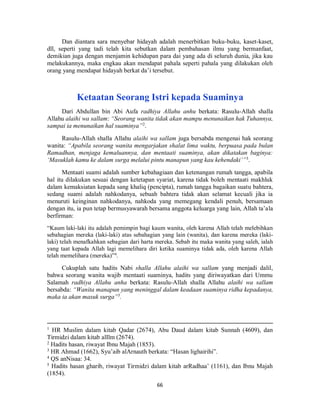 66
Dan diantara sara menyebar hidayah adalah menerbitkan buku-buku, kaset-kaset,
dll, seperti yang tadi telah kita sebutkan dalam pembahasan ilmu yang bermanfaat,
demikian juga dengan menjamin kehidupan para dai yang ada di seluruh dunia, jika kau
melakukannya, maka engkau akan mendapat pahala seperti pahala yang dilakukan oleh
orang yang mendapat hidayah berkat da’i tersebut.
Ketaatan Seorang Istri kepada Suaminya
Dari Abdullan bin Abi Aufa radhiya Allahu anhu berkata: Rasulu-Allah shalla
Allahu alaihi wa sallam: “Seorang wanita tidak akan mampu menunaikan hak Tuhannya,
sampai ia menunaikan hal suaminya”2
.
Rasulu-Allah shalla Allahu alaihi wa sallam juga bersabda mengenai hak seorang
wanita: “Apabila seorang wanita mengarjakan shalat lima waktu, berpuasa pada bulan
Ramadhan, menjaga kemaluannya, dan mentaati suaminya, akan dikatakan baginya:
‘Masuklah kamu ke dalam surga melalui pintu manapun yang kau kehendaki’”3
.
Mentaati suami adalah sumber kebahagiaan dan ketenangan rumah tangga, apabila
hal itu dilakukan sesuai dengan ketetapan syariat, karena tidak boleh mentaati makhluk
dalam kemaksiatan kepada sang khaliq (pencipta), rumah tangga bagaikan suatu bahtera,
sedang suami adalah nahkodanya, sebuah bahtera tidak akan selamat kecuali jika ia
menuruti keinginan nahkodanya, nahkoda yang memegang kendali penuh, bersamaan
dengan itu, ia pun tetap bermusyawarah bersama anggota keluarga yang lain, Allah ta’ala
berfirman:
“Kaum laki-laki itu adalah pemimpin bagi kaum wanita, oleh karena Allah telah melebihkan
sebahagian mereka (laki-laki) atas sebahagian yang lain (wanita), dan karena mereka (laki-
laki) telah menafkahkan sebagian dari harta mereka. Sebab itu maka wanita yang saleh, ialah
yang taat kepada Allah lagi memelihara diri ketika suaminya tidak ada, oleh karena Allah
telah memelihara (mereka)”4
.
Cukuplah satu hadits Nabi shalla Allahu alaihi wa sallam yang menjadi dalil,
bahwa seorang wanita wajib mentaati suaminya, hadits yang diriwayatkan dari Ummu
Salamah radhiya Allahu anha berkata: Rasulu-Allah shalla Allahu alaihi wa sallam
bersabda: “Wanita manapun yang meninggal dalam keadaan suaminya ridha kepadanya,
maka ia akan masuk surga”5
.
1
HR Muslim dalam kitab Qadar (2674), Abu Daud dalam kitab Sunnah (4609), dan
Tirmidzi dalam kitab alIlm (2674).
2
Hadits hasan, riwayat Ibnu Majah (1853).
3
HR Ahmad (1662), Syu’aib alArnauth berkata: “Hasan lighairihi”.
4
QS anNisaa: 34.
5
Hadits hasan gharib, riwayat Tirmidzi dalam kitab arRadhaa’ (1161), dan Ibnu Majah
(1854).
 