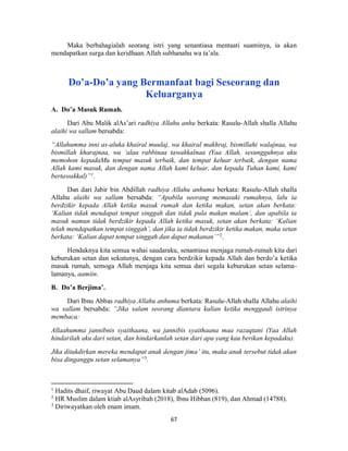 67
Maka berbahagialah seorang istri yang senantiasa mentaati suaminya, ia akan
mendapatkan surga dan keridhaan Allah subhanahu wa ta’ala.
Do’a-Do’a yang Bermanfaat bagi Seseorang dan
Keluarganya
A. Do’a Masuk Rumah.
Dari Abu Malik alAs’ari radhiya Allahu anhu berkata: Rasulu-Allah shalla Allahu
alaihi wa sallam bersabda:
“Allahumma inni as-aluka khairal muulaj, wa khairal makhraj, bismillahi walajnaa, wa
bismillah kharajnaa, wa ‘alaa rabbinaa tawakkalnaa (Yaa Allah, sesungguhnya aku
memohon kepadaMu tempat masuk terbaik, dan tempat keluar terbaik, dengan nama
Allah kami masuk, dan dengan nama Allah kami keluar, dan kepada Tuhan kami, kami
bertawakkal)”1
.
Dan dari Jabir bin Abdillah radhiya Allahu anhuma berkata: Rasulu-Allah shalla
Allahu alaihi wa sallam bersabda: “Apabila seorang memasuki rumahnya, lalu ia
berdzikir kepada Allah ketika masuk rumah dan ketika makan, setan akan berkata:
‘Kalian tidak mendapat tempat singgah dan tidak pula makan malam’, dan apabila ia
masuk namun tidak berdzikir kepada Allah ketika masuk, setan akan berkata: ‘Kalian
telah mendapatkan tempat singgah’, dan jika ia tidak berdzikir ketika makan, maka setan
berkata: ‘Kalian dapat tempat singgah dan dapat makanan’”2
.
Hendaknya kita semua wahai saudaraku, senantiasa menjaga rumah-rumah kita dari
keburukan setan dan sekutunya, dengan cara berdzikir kepada Allah dan berdo’a ketika
masuk rumah, semoga Allah menjaga kita semua dari segala keburukan setan selama-
lamanya, aamiin.
B. Do’a Berjima’.
Dari Ibnu Abbas radhiya Allahu anhuma berkata: Rasulu-Allah shalla Allahu alaihi
wa sallam bersabda: “Jika salam seorang diantara kalian ketika menggauli istrinya
membaca:
Allaahumma jannibnis syaithaana, wa jannibis syaithaana maa razaqtani (Yaa Allah
hindarilah aku dari setan, dan hindarkanlah setan dari apa yang kau berikan kepadaku).
Jika ditakdirkan mereka mendapat anak dengan jima’ itu, maka anak tersebut tidak akan
bisa dinganggu setan selamanya”3
.
1
Hadits dhaif, riwayat Abu Daud dalam kitab alAdab (5096).
2
HR Muslim dalam ktiab alAsyribah (2018), Ibnu Hibban (819), dan Ahmad (14788).
3
Diriwayatkan oleh enam imam.
 