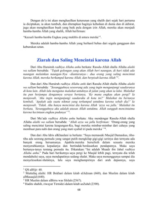 68
Dengan do’a ini akan menghasilkan keturunan yang shalih dari sejak hari pertama
ia diciptakan, ia akan tumbuh, dan ditetapkan baginya kebaikan di dunia dan di akhirat,
juga akan menghasilkan buah yang baik pula dengan izin Allah, mereka akan menjadi
hamba-hamba Allah yang shalih, Allah berfirman:
“Kecuali hamba-hamba Engkau yang mukhlis di antara mereka”1
.
Mereka adalah hamba-hamba Allah yang berhasil bebas dari segala gangguan dan
keburukan setan.
Ziarah dan Saling Mencintai karena Allah
Dari Abu Hurairah radhiya Allahu anhu berkata: Rasulu-Allah shalla Allahu alaihi
wa sallam bersabda: “Tujuh golongan yang akan Allah beri naungan, di hari tidak ada
naungan melainkan naungan-Nya –diantaranya–: dua orang yang saling mencintai
karena Allah, mereka berkumpul karena Allah, dan berpisah karena Allah”2
.
Dan dari Abu Hurairah radhiya Allahu anhi dari Rasulu-Allah shalla Allahu alaihi
wa sallam bersabda: “Sesungguhnya seseorang ada yang ingin mengunjungi saudaranya
di kota lain. Allah lalu mengutus malaikat untuknya di jalan yang akan ia lalui. Malaikat
itu pun berjumpa dengannya seraya bertanya, ‘Ke mana engkau akan pergi? Ia
menjawab, ‘Aku ingin mengunjungi saudaraku di kota ini?’ Malaikat itu bertanya
kembali, ‘Apakah ada suatu nikmat yang terkumpul untukmu karena sebab dia?’ Ia
menjawab, ‘Tidak. Aku hanya mencintai dia karena Allah ‘azza wa jalla.’ Malaikat itu
berkata, ‘Sesungguhnya aku adalah utusan Allah untukmu. Allah sungguh mencintaimu
karena kecintaan engkau padanya’”3
.
Dari Mu’adz radhiya Allahu anhu berkata: Aku mendengar Rasulu-Allah shalla
Allahu alaihi wa sallam bersabda: “Allah azza wa jalla berfirman: ‘Orang-orang yang
saling mencintai karena keagungan-Ku, bagi mereka mimbar-mimbar dari cahaya yang
membuat para nabi dan orang yang mati syahid iri pada mereka’”4
.
Dan dari Abu Idris alKhaulani ia berkata: “Saya memasuki Masjid Damaskus, tiba-
tiba ada seorang pemuda yang sangat putih mengkilap gigi-gigi serinya dan ternyata ada
banyak orang bersamanya. Apabila mereka berselisih dalam sesuatu mereka
menyerahkannya kepadanya dan bertindak berdasarkan pendapatnya. Maka saya
bertanya-tanya tentang pemuda itu. Dikatakan: “Ini adalah Muadz ibn Jabal radhiya
Allahu anhu.” Pada hari berikutnya saya pergi ke Masjid lebih pagi, ternyata dia telah
mendahului saya, saya mendapatinya sedang shalat. Maka saya menunggunya sampai dia
menyelesaikan shalatnya, lalu saya menghampirinya dari arah depannya, saya
1
QS alHijr: 40.
2
Muttafaq alaihi: HR Bukhari dalam kitab alAdzaan (660), dan Muslim dalam kitab
alMasaajid (640).
3
HR Muslim dalam alBirru was Shilah (2567).
4
Hadits shahih, riwayat Tirmidzi dalam kitab azZuhd (2390).
 