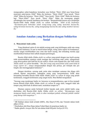 69
mengucapkan salam kepadanya kemudian saya berkata “Demi Allah saya benar-benar
mencintai anda karena Allah” Maka dia bertanya: “Demi Allah?” Saya jawab: “Demi
Allah” Maka dia bertanya: “Demi Allah?” Saya jawab: “Demi Allah” Maka dia bertanya
lagi: “Demi Allah?” Saya jawab: “Demi Allah.” Maka dia memegang pinggir
selendangku dan menarik kepadanya dia berkata: “Bergembiralah karena saya mendengar
Rasulu-Allah shalla Allahu alaihi wa sallam bersabda: “Allah ta’ala berfirman:
“Kecintaanu pasti kuberikan untuk orang-orang yang saling mencintai karena-Ku,
saling berteman karena-Ku, saling mengunjungi karena-Ku dan saling memberi karena-
Ku.”
Amalan-Amalan yang Berkaitan dengan Solidaritas
Sosial
A. Menyantuni Anak yatim.
Yang dimaksud yatim di sini adalah seorang anak yang kehilangan salah satu orang
tuanya atau keduanya, di saat ia masih belum baligh, orang yatim seperti ini keadaannya,
mereka sangat membutuhkan rasa cinta dan kasih sayang, dan terkadang mereka juga
membutuhkan bantuan baik nafkah ataupun pertolongan.
Rasulu-Allah shalla Allahu alaihi wa sallam yang penuh dengan rasa kasih sayang
telah memerintahkan umatnya untuk menjaga dan menolong anak yatim, sebagaimana
yang diriwayatkan oleh Sahl bin Sa’ad radhiya Allahu anhu kepada kita, dari Nabi shalla
Allahu alaihi wa sallam bersabda: “Aku dan orang yang menyantuni anak yatim kelak di
surga seperti ini”, seraya mengisyaratkan dengan dua jarinya, jari telunjuk dan jari
tengah, dan merenggangkan keduanya”1
.
Dengan demikian, seorang anak yatim akan mendapat santunan dan dijaga oleh
seluruh lapisan masyarakat, sedangkan orang yang menyantuninya, kelak akan
bersanding bersabda Rasulu-Allah shalla Allahu alaihi wa sallam di surga yang penuh
kenikmatan, sungguh kenikmatan yang sangat mulia. Ibnu Batthal mengatakan:
“Seorang yang mendengar hadits ini, harusnya ia mengamalkannya, agar ia bisa menjadi
kawan Rasulu-Allah shalla Allahu alaihi wa sallam di surga nanti, sungguh tidak ada
tempat yang lebih baik di akhirat nanti, melainkan tempat itu”2
.
Diantara anjuran untuk berlemah lembut kepada anak yatim adalah hadits yang
disebutkan oleh Rasulu-Allah shalla Allahu alaihi wa sallam: “Barangsiapa yang
mengusap kepala anak yatim, maka ia akan mendapat pahala sebanyak jumlah rambut
yang diusap oleh tangannya”3
.
1
HR Bukhari dalam kitab alAdab (6005), Abu Daud (5150), dan Tirmidzi dalam kitab
alBirr (1918).
2
Disebutkan oleh Ibnu Hajar dalam Fathul Baari di penjelasan hadits ini.
3
Hadits gharib, riwayat Abu Nu’aim dalam kitab Hilyatul Awliya (8/191).
 