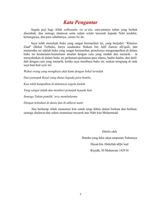 7
Segala puji bagi Allah subhanahu wa ta’ala, satu-satunya tuhan yang berhak
disembah, dan semoga shalawat serta salam selalu tercurah kepada Nabi terakhir,
keluarganya, dan para sahabatnya, amma ba’du.
Saya telah menelaah buku yang sangat bermanfaat ini, yang berjudul: “Khairuz
Zaad” (Bekal Terbaik), karya saudaraku: Hakam bin Adil Zamoo alUqaili, dan
menurutku ini adalah buku yang sangat bermanfaat, penulisnya mengumpulkan di dalam
buku ini keutamaan-keutamaan amalan dengan cara yang mudah dan menarik… ia
menyebutkan di dalam buku ini perkataan-perkataan para ulama, hadits-hadits, dan dalil-
dali dengan cara yang menarik, ketika saya membaca buku ini, seakan terngiang di otak
saya bait-bait syiir ini:
Wahai orang yang menghiasi akal kami dengan bekal terindah
Dari petunjuk Rasul yang diutus kepada para hamba
Kau telah kumpulkan di dalamnya segala faidah
Yang sangat indah dan memberi petunjuk kepada hati
Semoga Tuhan pemilik ‘arsy membalasmu
Dengan kebaikan di dunia dan di akhirat nanti
Aku berharap Allah menuntun kita untuk tetap ikhlas dalam berkata dan berbuat,
semoga shalawat dan salam senantiasa tercurah atas Nabi kita Muhammad.
Ditulis oleh
Hamba yang fakir akan ampunan Tuhannya
Hasan bin Abdullah alQu’uud
Riyadh, 30 Muharram 1429 H
 