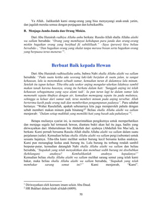 70
Ya Allah.. Jadikanlah kami orang-orang yang bisa menyayangi anak-anak yatim,
dan jagalah mereka semua dengan penjagaan dan kebaikanMu.
B. Menjaga Janda-Janda dan Orang Miskin.
Dari Abu Hurairah radhiya Allahu anhu berkata: Rasulu-Allah shalla Allahu alaihi
wa sallam bersabda: “Orang yang membiayai kehidupan para janda dan orang-orang
miskin bagaikan orang yang berjihad fii sabiilillaah.” –Saya (perawi) kira beliau
bersabda–, “Dan bagaikan orang yang shalat tanpa merasa bosan serta bagaikan orang
yang berpuasa terus-menerus”1
.
Berbuat Baik kepada Hewan
Dari Abu Hurairah radhiuallahu anhu, bahwa Nabi shalla Allahu alaihi wa sallam
bersabda: “Pada suatu ketika ada seorang laki-laki berjalan di suatu jalan, ia sangat
kehausan, lalu ia menemukan sebuah sumur, kemudian turun di dalamnya lalu minum.
Setelah itu iapun keluar. Tiba-tiba ada seekor anjing mengulur-ulurkan lidahnya sambil
makan tanah karena hausnya, orang itu berkata dalam hati: ‘Sungguh anjing ini telah
kehausan sebagaimana yang saya alami tadi’. Ia pun turun lagi ke dalam sumur lalu
memenuhi sepatu khufnya dengan air, kemudian memegang sepatu itu pada mulutnya,
sehingga ia keluar dari sumur tadi, terus memberi minum pada anjing tersebut. Allah
berterima kasih pada orang tadi dan memberikan pengampunan padanya”. Para sahabat
bertanya: “Wahai Rasulullah, apakah sebenarnya kita juga memperoleh pahala dengan
sebab memberi makan minum pada binatang?” Beliau shalla Allahu alaihi wa sallam
menjawab: “Dalam setiap makhluk yang memiliki hati yang basah ada pahalanya”2
.
Betapa mulianya syariat ini, ia memerintahkan pengikutnya untuk memperhatikan
dan menjaga segala hal termasuk hewan, diantara bukti akan hal itu juga, hadits yang
diriwayatkan dari Abdurrahman bin Abdullah dari ayahnya (Abdullah bin Mas’ud), ia
berkata: Kami pernah bersama Rasulu-Allah shalla Allahu alaihi wa sallam dalam suatu
perjalanan (safar). Kemudian beliau shalla Allahu alaihi wa sallam pergi (sebentar) untuk
sesuatu hajatnya. Tiba-tiba kami melihat seekor burung kecil bersama kedua anaknya.
Kami pun menangkap kedua anak burung itu. Lalu burung itu terbang rendah sambil
berputar-putar, kemudian datanglah Nabi shalla Allahu alaihi wa sallam dan beliau
bersabda, “Siapakah yang telah menyakitkan dan membuat sedih burung ini disebabkan
(kehilangan) anaknya? Kembalikanlah anaknya kepadanya!”
Kemudian beliau shalla Allahu alaihi wa sallam melihat sarang semut yang telah kami
bakar, maka beliau shalla Allahu alaihi wa sallam bersabda, “Siapakah yang telah
membakar sarang semut ini?” Kami menjawab, “Kami”.
1
Diriwayatkan oleh keenam imam selain Abu Daud.
2
HR Bukhari dalam kitab alAdab (6009).
 
