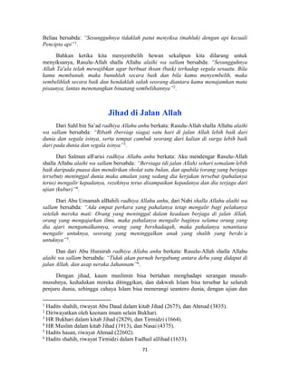 71
Beliau bersabda: “Sesungguhnya tidaklah patut menyiksa (mahluk) dengan api kecuali
Pencipta api”1
.
Bahkan ketika kita menyembelih hewan sekalipun kita dilarang untuk
menyiksanya, Rasulu-Allah shalla Allahu alaihi wa sallam bersabda: “Sesungguhnya
Allah Ta'ala telah mewajibkan agar berbuat ihsan (baik) terhadap segala sesuatu. Bila
kamu membunuh, maka bunuhlah secara baik dan bila kamu menyembelih, maka
sembelihlah secara baik dan hendaklah salah seorang diantara kamu menajamkan mata
pisaunya, lantas menenangkan binatang sembelihannya”2
.
Jihad di Jalan Allah
Dari Sahl bin Sa’ad radhiya Allahu anhu berkata: Rasulu-Allah shalla Allahu alaihi
wa sallam bersabda: “Ribath (bersiap siaga) satu hari di jalan Allah lebih baik dari
dunia dan segala isinya, serta tempat cambuk seorang dari kalian di surga lebih baik
dari pada dunia dan segala isinya”3
.
Dari Salman alFarisi radhiya Allahu anhu berkata: Aku mendengar Rasulu-Allah
shalla Allahu alaihi wa sallam bersabda: “Bersiaga (di jalan Allah) sehari semalam lebih
baik daripada puasa dan mendirikan sholat satu bulan, dan apabila (orang yang berjaga
tersebut) meninggal dunia maka amalan yang sedang dia kerjakan tersebut (pahalanya
terus) mengalir kepadanya, rezekinya terus disampaikan kepadanya dan dia terjaga dari
ujian (kubur)”4
.
Dari Abu Umamah alBahili radhiya Allahu anhu, dari Nabi shalla Allahu alaihi wa
sallam bersabda: “Ada empat perkara yang pahalanya tetap mengalir bagi pelakunya
setelah mereka mati: Orang yang meninggal dalam keadaan berjaga di jalan Allah,
orang yang mengajarkan ilmu, maka pahalanya mengalir baginya selama orang yang
dia ajari mengamalkannya, orang yang bershadaqah, maka pahalanya senantiasa
mengalir untuknya, seorang yang meninggalkan anak yang shalih yang berdo’a
untuknya”5
.
Dan dari Abu Hurairah radhiya Allahu anhu berkata: Rasulu-Allah shalla Allahu
alaihi wa sallam bersabda: “Tidak akan pernah bergabung antara debu yang didapat di
jalan Allah, dan asap neraka Jahannam”6
.
Dengan jihad, kaum muslimin bisa bertahan menghadapi serangan musuh-
musuhnya, kedudukan mereka ditinggikan, dan dakwah Islam bisa tersebar ke seluruh
penjuru dunia, sehingga cahaya Islam bisa menerangi seantero dunia, dengan ujian dan
1
Hadits shahih, riwayat Abu Daud dalam kitab Jihad (2675), dan Ahmad (3835).
2
Diriwayatkan oleh keenam imam selain Bukhari.
3
HR Bukhari dalam kitab Jihad (2829), dan Tirmidzi (1664).
4
HR Muslim dalam kitab Jihad (1913), dan Nasai (4375).
5
Hadits hasan, riwayat Ahmad (22602).
6
Hadits shahih, riwayat Tirmidzi dalam Fadhail alJihad (1633).
 