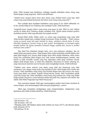 72
jihad, Allah menguji para hambanya, sehingga nampak perbedaan antara orang yang
buruk dengan orang yang baik, Allah ta’ala berfirman:
“Apakah kamu mengira bahwa kamu akan masuk surga, Padahal belum nyata bagi Allah
orang-orang yang berjihad diantaramu dan belum nyata orang-orang yang sabar”1
.
Para syuhada akan mendapat kedudukan yang agung di sisi Allah subhanahu wa
ta’ala, mereka hidup di sisi Tuhannya dan mendapat rezeki, Allah berfirman:
“Janganlah kamu mengira bahwa orang-orang yang gugur di jalan Allah itu mati; bahkan
mereka itu hidup disisi Tuhannya dengan mendapat rezki. Mereka dalam keadaan gembira
disebabkan karunia Allah yang diberikan-Nya kepada mereka”2
.
Rasulu-Allah shalla Allahu alaihi wa sallam juga menjelaskan janji yang telah
Allah berikan kepada para syuhada berupa kemuliaan, beliau bersabda: “Tidak satupun
orang yg masuk surga lalu ingin kembali ke dunia, sekalipun seluruh dunia & isinya
diberikan kepadanya, kecuali orang yg mati syahid. Sesungguhnya ia berangan-angan
hendak kembali (ke dunia) kemudian terbunuh hingga sepuluh kali, karena ia melihat
mulianya mati syahid”3
.
Dan jihad bisa dilakukan dengan harta, jiwa, atau keduanya sekaligus, dan ini
adalah jihad yang paling utama. Jihad dengan harta selalu disebutkan terlebih dahulu dari
pada jihad dengan jiwa, karena jihad dengan harta lebih mudah dilakukan, tidak semua
orang bisa melakukan jihad dengan jiwa, baik karena ketidakmampuan jasmani, atau
karena ia tidak memiliki sesuatu yang bisa digunakan untuk pergi menemui musuh,
adapun jihad dengan harta, ia selalu bisa dilakukan, khususnya di zaman sekarang ini,
yang mana kaum muslimin saat ini benyak sekali menghadapi musuh, Allah berfirman:
“Tidaklah sama antara mukmin yang duduk (yang tidak ikut berperang) yang tidak
mempunyai 'uzur dengan orang-orang yang berjihad di jalan Allah dengan harta mereka dan
jiwanya. Allah melebihkan orang-orang yang berjihad dengan harta dan jiwanya atas orang-
orang yang duduk satu derajat. Kepada masing-masing mereka Allah menjanjikan pahala
yang baik (surga) dan Allah melebihkan orang-orang yang berjihad atas orang yang duduk
dengan pahala yang besar, (yaitu) beberapa derajat dari pada-Nya, ampunan serta rahmat. dan
adalah Allah Maha Pengampun lagi Maha Penyayang”4
.
Saya memohon kepada Allah agar memenangkan saudara kami kaum muslimin di
semua tempat, serta memenangkan Islam dan para pengikutnya , aamiin.
Jihad juga merupakan perdagangan yang menguntungkan, sebagaimana yang
dijelaskan oleh Allah di dalam kitabNya, Allah berfirman:
1
QS Ali Imran: 142.
2
QS Ali Imran: 169-170.
3
Muttafaq alaihi: HR Bukhari dalam kitab alJihad was Siyar (2817), dan Muslim dalam
kitab alImarah (1877).
4
QS anNisaa: 95-96.
 