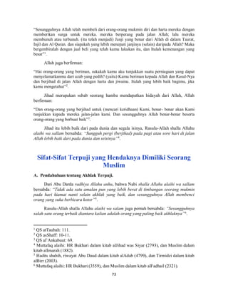 73
“Sesungguhnya Allah telah membeli dari orang-orang mukmin diri dan harta mereka dengan
memberikan surga untuk mereka. mereka berperang pada jalan Allah; lalu mereka
membunuh atau terbunuh. (itu telah menjadi) Janji yang benar dari Allah di dalam Taurat,
Injil dan Al Quran. dan siapakah yang lebih menepati janjinya (selain) daripada Allah? Maka
bergembiralah dengan jual beli yang telah kamu lakukan itu, dan Itulah kemenangan yang
besar”1
.
Allah juga berfirman:
“Hai orang-orang yang beriman, sukakah kamu aku tunjukkan suatu perniagaan yang dapat
menyelamatkanmu dari azab yang pedih? (yaitu) Kamu beriman kepada Allah dan Rasul-Nya
dan berjihad di jalan Allah dengan harta dan jiwamu. Itulah yang lebih baik bagimu, jika
kamu mengetahui”2
.
Jihad merupakan sebab seorang hamba mendapatkan hidayah dari Allah, Allah
berfirman:
“Dan orang-orang yang berjihad untuk (mencari keridhaan) Kami, benar- benar akan Kami
tunjukkan kepada mereka jalan-jalan kami. Dan sesungguhnya Allah benar-benar beserta
orang-orang yang berbuat baik”3
.
Jihad itu lebih baik dari pada dunia dan segala isinya, Rasulu-Allah shalla Allahu
alaihi wa sallam bersabda: “Sungguh pergi (berjihad) pada pagi atau sore hari di jalan
Allah lebih baik dari pada dunia dan seisinya”4
.
Sifat-Sifat Terpuji yang Hendaknya Dimiliki Seorang
Muslim
A. Pendahuluan tentang Akhlak Terpuji.
Dari Abu Darda radhiya Allahu anhu, bahwa Nabi shalla Allahu alaihi wa sallam
bersabda: “Tidak ada satu amalan pun yang lebih berat di timbangan seorang mukmin
pada hari kiamat nanti selain akhlak yang baik, dan sesungguhnya Allah membenci
orang yang suka berbicara kotor”5.
Rasulu-Allah shalla Allahu alaihi wa salam juga pernah bersabda: “Sesungguhnya
salah satu orang terbaik diantara kalian adalah orang yang paling baik akhlaknya”6
.
1
QS atTaubah: 111.
2
QS asShaff: 10-11.
3
QS al’Ankabuut: 69.
4
Muttafaq alaihi: HR Bukhari dalam kitab alJihad was Siyar (2793), dan Muslim dalam
kitab alImarah (1882).
5
Hadits shahih, riwayat Abu Daud dalam kitab alAdab (4799), dan Tirmidzi dalam kitab
alBirr (2003).
6
Muttafaq alaihi: HR Bukhari (3559), dan Muslim dalam kitab alFadhail (2321).
 