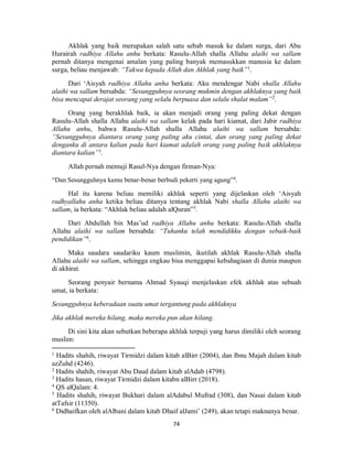 74
Akhlak yang baik merupakan salah satu sebab masuk ke dalam surga, dari Abu
Hurairah radhiya Allahu anhu berkata: Rasulu-Allah shalla Allahu alaihi wa sallam
pernah ditanya mengenai amalan yang paling banyak memasukkan manusia ke dalam
surga, beliau menjawab: “Takwa kepada Allah dan Akhlak yang baik”1
.
Dari ‘Aisyah radhiya Allahu anha berkata: Aku mendengar Nabi shalla Allahu
alaihi wa sallam bersabda: “Sesungguhnya seorang mukmin dengan akhlaknya yang baik
bisa mencapai derajat seorang yang selalu berpuasa dan selalu shalat malam”2
.
Orang yang berakhlak baik, ia akan menjadi orang yang paling dekat dengan
Rasulu-Allah shalla Allahu alaihi wa sallam kelak pada hari kiamat, dari Jabir radhiya
Allahu anhu, bahwa Rasulu-Allah shalla Allahu alaihi wa sallam bersabda:
“Sesungguhnya diantara orang yang paling aku cintai, dan orang yang paling dekat
denganku di antara kalian pada hari kiamat adalah orang yang paling baik akhlaknya
diantara kalian”3
.
Allah pernah memuji Rasul-Nya dengan firman-Nya:
“Dan Sesungguhnya kamu benar-benar berbudi pekerti yang agung”4
.
Hal itu karena beliau memiliki akhlak seperti yang dijelaskan oleh ‘Aisyah
radhyallahu anha ketika beliau ditanya tentang akhlak Nabi shalla Allahu alaihi wa
sallam, ia berkata: “Akhlak beliau adalah alQuran”5
.
Dari Abdullah bin Mas’ud radhiya Allahu anhu berkata: Rasulu-Allah shalla
Allahu alaihi wa sallam bersabda: “Tuhanku telah mendidikku dengan sebaik-baik
pendidikan”6
.
Maka saudara saudariku kaum muslimin, ikutilah akhlak Rasulu-Allah shalla
Allahu alaihi wa sallam, sehingga engkau bisa menggapai kebahagiaan di dunia maupun
di akhirat.
Seorang penyair bernama Ahmad Syauqi menjelaskan efek akhlak atas sebuah
umat, ia berkata:
Sesungguhnya keberadaan suatu umat tergantung pada akhlaknya
Jika akhlak mereka hilang, maka mereka pun akan hilang.
Di sini kita akan sebutkan beberapa akhlak terpuji yang harus dimiliki oleh seorang
muslim:
1
Hadits shahih, riwayat Tirmidzi dalam kitab alBirr (2004), dan Ibnu Majah dalam kitab
azZuhd (4246).
2
Hadits shahih, riwayat Abu Daud dalam kitab alAdab (4798).
3
Hadits hasan, riwayat Tirmidzi dalam kitabn alBirr (2018).
4
QS alQalam: 4.
5
Hadits shahih, riwayat Bukhari dalam alAdabul Mufrad (308), dan Nasai dalam kitab
atTafsir (11350).
6
Didhaifkan oleh alAlbani dalam kitab Dhaif alJami’ (249), akan tetapi maknanya benar.
 