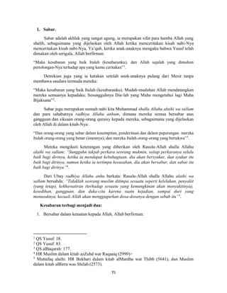 75
1. Sabar.
Sabar adalah akhlak yang sangat agung, ia merupakan sifat para hamba Allah yang
shalih, sebagaimana yang dijelaskan oleh Allah ketika menceritakan kisah nabi-Nya
menceritakan kisah nabi-Nya, Ya’qub, ketika anak-anaknya mengaku bahwa Yusuf telah
dimakan oleh serigala, Allah berfirman:
“Maka kesabaran yang baik Itulah (kesabaranku), dan Allah sajalah yang dimohon
pertolongan-Nya terhadap apa yang kamu ceritakan”1
.
Demikian juga yang ia katakan setelah anak-anaknya pulang dari Mesir tanpa
membawa saudara termuda mereka:
“Maka kesabaran yang baik Itulah (kesabaranku). Mudah-mudahan Allah mendatangkan
mereka semuanya kepadaku; Sesungguhnya Dia-lah yang Maha mengetahui lagi Maha
Bijaksana”2
.
Sabar juga merupakan sunnah nabi kita Muhammad shalla Allahu alaihi wa sallam
dan para sahabatnya radhiya Allahu anhum, dimana mereka semua bersabar atas
gangguan dan siksaan orang-orang quraisy kepada mereka, sebagaimana yang dijelaskan
oleh Allah di dalam kitab-Nya:
“Dan orang-orang yang sabar dalam kesempitan, penderitaan dan dalam peperangan. mereka
Itulah orang-orang yang benar (imannya); dan mereka Itulah orang-orang yang bertakwa”3
.
Mereka mengikuti keterangan yang diberikan oleh Rasulu-Allah shalla Allahu
alaihi wa sallam: “Sungguhn takjub perkara seorang mukmin, setiap perkaranya selalu
baik bagi dirinya, ketika ia mendapat kebahagiaan, dia akan bersyukur, dan syukur itu
baik bagi dirinya, namun ketika ia tertimpa kesusahan, dia akan bersabar, dan sabar itu
baik bagi dirinya”4
.
Dari Ubay radhiya Allahu anhu berkata: Rasulu-Allah shalla Allahu alaihi wa
sallam bersabda: “Tidaklah seorang muslim ditimpa sesuatu seperti kelelahan, penyakit
(yang tetap), kekhawatiran (terhadap sesuatu yang kemungkinan akan menyakitinya),
kesedihan, gangguan, dan duka-cita karena suatu kejadian, sampai duri yang
menusuknya, kecuali Allâh akan menggugurkan dosa-dosanya dengan sebab itu”5
.
Kesabaran terbagi menjadi dua:
1. Bersabar dalam ketaatan kepada Allah, Allah berfirman:
1
QS Yusuf: 18.
2
QS Yusuf: 83.
3
QS alBaqarah: 177.
4
HR Muslim dalam ktiab azZuhd war Raqaaiq (2999)>
5
Muttafaq alaihi: HR Bukhari dalam kitab alMardha wat Thibb (5641), dan Muslim
dalam kitab alBirru was Shilah (2573).
 