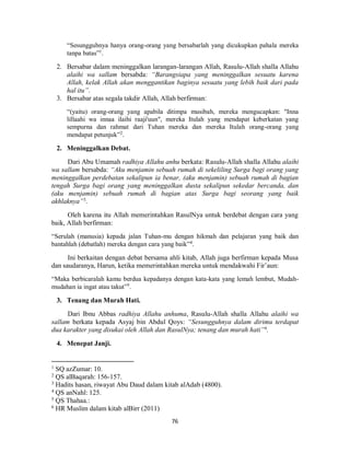 76
“Sesungguhnya hanya orang-orang yang bersabarlah yang dicukupkan pahala mereka
tanpa batas”1
.
2. Bersabar dalam meninggalkan larangan-larangan Allah, Rasulu-Allah shalla Allahu
alaihi wa sallam bersabda: “Barangsiapa yang meninggalkan sesuatu karena
Allah, kelak Allah akan menggantikan baginya sesuatu yang lebih baik dari pada
hal itu”.
3. Bersabar atas segala takdir Allah, Allah berfirman:
“(yaitu) orang-orang yang apabila ditimpa musibah, mereka mengucapkan: "Inna
lillaahi wa innaa ilaihi raaji'uun", mereka Itulah yang mendapat keberkatan yang
sempurna dan rahmat dari Tuhan mereka dan mereka Itulah orang-orang yang
mendapat petunjuk”2
.
2. Meninggalkan Debat.
Dari Abu Umamah radhiya Allahu anhu berkata: Rasulu-Allah shalla Allahu alaihi
wa sallam bersabda: “Aku menjamin sebuah rumah di sekeliling Surga bagi orang yang
meninggalkan perdebatan sekalipun ia benar, (aku menjamin) sebuah rumah di bagian
tengah Surga bagi orang yang meninggalkan dusta sekalipun sekedar bercanda, dan
(aku menjamin) sebuah rumah di bagian atas Surga bagi seorang yang baik
akhlaknya”3
.
Oleh karena itu Allah memerintahkan RasulNya untuk berdebat dengan cara yang
baik, Allah berfirman:
“Serulah (manusia) kepada jalan Tuhan-mu dengan hikmah dan pelajaran yang baik dan
bantahlah (debatlah) mereka dengan cara yang baik”4
.
Ini berkaitan dengan debat bersama ahli kitab, Allah juga berfirman kepada Musa
dan saudaranya, Harun, ketika memerintahkan mereka untuk mendakwahi Fir’aun:
“Maka berbicaralah kamu berdua kepadanya dengan kata-kata yang lemah lembut, Mudah-
mudahan ia ingat atau takut”5
.
3. Tenang dan Murah Hati.
Dari Ibnu Abbas radhiya Allahu anhuma, Rasulu-Allah shalla Allahu alaihi wa
sallam berkata kepada Asyaj bin Abdul Qoys: “Sesungguhnya dalam dirimu terdapat
dua karakter yang disukai oleh Allah dan RasulNya; tenang dan murah hati”6.
4. Menepat Janji.
1
SQ azZumar: 10.
2
QS alBaqarah: 156-157.
3
Hadits hasan, riwayat Abu Daud dalam kitab alAdab (4800).
4
QS anNahl: 125.
5
QS Thahaa.:
6
HR Muslim dalam kitab alBirr (2011)
 
