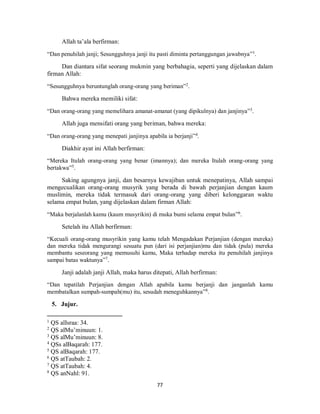 77
Allah ta’ala berfirman:
“Dan penuhilah janji; Sesungguhnya janji itu pasti diminta pertanggungan jawabnya”1
.
Dan diantara sifat seorang mukmin yang berbahagia, seperti yang dijelaskan dalam
firman Allah:
“Sesungguhnya beruntunglah orang-orang yang beriman”2
.
Bahwa mereka memiliki sifat:
“Dan orang-orang yang memelihara amanat-amanat (yang dipikulnya) dan janjinya”3
.
Allah juga mensifati orang yang beriman, bahwa mereka:
“Dan orang-orang yang menepati janjinya apabila ia berjanji”4
.
Diakhir ayat ini Allah berfirman:
“Mereka Itulah orang-orang yang benar (imannya); dan mereka Itulah orang-orang yang
bertakwa”5
.
Saking agungnya janji, dan besarnya kewajiban untuk menepatinya, Allah sampai
mengecualikan orang-orang musyrik yang berada di bawah perjanjian dengan kaum
muslimin, mereka tidak termasuk dari orang-orang yang diberi kelonggaran waktu
selama empat bulan, yang dijelaskan dalam firman Allah:
“Maka berjalanlah kamu (kaum musyrikin) di muka bumi selama empat bulan”6
.
Setelah itu Allah berfirman:
“Kecuali orang-orang musyrikin yang kamu telah Mengadakan Perjanjian (dengan mereka)
dan mereka tidak mengurangi sesuatu pun (dari isi perjanjian)mu dan tidak (pula) mereka
membantu seseorang yang memusuhi kamu, Maka terhadap mereka itu penuhilah janjinya
sampai batas waktunya”7
.
Janji adalah janji Allah, maka harus ditepati, Allah berfirman:
“Dan tepatilah Perjanjian dengan Allah apabila kamu berjanji dan janganlah kamu
membatalkan sumpah-sumpah(mu) itu, sesudah meneguhkannya”8
.
5. Jujur.
1
QS alIsraa: 34.
2
QS alMu’minuun: 1.
3
QS alMu’minuun: 8.
4
QSs alBaqarah: 177.
5
QS alBaqarah: 177.
6
QS atTaubah: 2.
7
QS atTaubah: 4.
8
QS anNahl: 91.
 