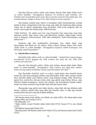 78
Dari Ibnu Mas’ud radhiya Allahu anhu berkata: Rasulu-Allah shalla Allahu alaihi
wa sallam bersabda: “Sesungguhnya kejujuran itu membawa pada kebaikan, dan
kebaikan akan menunjukkan pada surga. Dan seseorang senantiasa beperilaku jujur, dan
membiasakannya, hingga ia dicap di sisi Allah sebagai seorang yang jujur”1
.
Dan diantara manfaat jujur, bahwa ia merupakan sebab diselamatkannya seorang
hamba di dunia, sebagaimana kisah tiga orang yang tidak ikut berperang dalam perang
Tabuk, dan di akhirat sebagaimana yang diceritakan Allah ta’ala mengenai nabi Isa
alaihis salaam pada hari kiamat kelak, Allah berfirman:
“Allah berfirman: "Ini adalah suatu hari yang bermanfaat bagi orang-orang yang benar
kebenaran mereka. Bagi mereka surga yang dibawahnya mengalir sungai-sungai; mereka
kekal di dalamnya selama-lamanya; Allah ridha terhadapNya. Itulah keberuntungan yang
paling besar"”2
.
Kejujuran juga bisa menghasilkan ketenangan jiwa, dalam hadits yang
diriwayatkan oleh Hasan bin Ali radhiya Allahu anhuma berkata: bahwa Nabi shalla
Allahu alaihi wa sallam bersabda: “Sesungguhnya kejujuran adalah ketenangan, dan
kbohongan adalah kegundahan”3
.
6. Ghirah (Rasa Cemburu).
Rasululah shalla Allahu alaihi wa sallam bersabda: “Apakah kalian kagum dengan
kecemburuan Sa’ad? Sungguh aku lebih cemburu dari pada dia, dan Allah lebih
cemburu dari pada aku”4
.
Dan dari Abu Hurairah radhiya Allahu anhu berkata: Rasulu-Allah shalla Allahu
alaihi wa sallam bersabda: “Sesungguhnya Allah cemburu, dan Allah akan cemburu
ketika seorang mukmin melakukan sesuatu yang diharamkan oleh Allah”5
.
Dan Rasulullah shallallah alaihi wa sallam, wajah beliau akan berubah karena
marah jika ada yang melanggar perkara yang diharamkan Allah, maka seorang muslim
harus memiliki ghirah yang sifatnya umum, yang berkaitan dengan Allah, Rasul-Nya,
agama-Nya, syariat-Nya, dan para ulama umat, juga ghirah yang sifatnya khusus, yang
berkaitan dengan keluarganya, istrinya dan anaknya, dan kecemburuan kepada tempat-
tempat suci kaum muslimin yang diinjak-injak oleh para musuh Allah.
Barangsiapa yang ghirah mati dalam hatinya, maka tidak ada lagi kebaikan pada
dirinya, layaknya sebuah tubuh yang tidak lagi memiliki indra, ia tidak lagi merasak
tusukan jarum atau duri yang ada di dalam tubuhnya.
1
HR Muslim dalam kitab alBirru was Shilah wal Adab (6582), Abu Daud dalam kitab
alAdab (4989), dan Tirmidzi (1971).
2
QS alMaaidah: 119.
3
Hadits shahih, riwayat Tirmidzi dalam kitab Zuhd (2518), Nasaai (5711), dan Ahmad
(1723).
4
HR Bukhari dalam kitab Nikah (107).
5
Muttafaq alaihi: HR Bukhari dalam kitab Nikah (5223), dan Muslim dalam kitab Taubat
(2761).
 