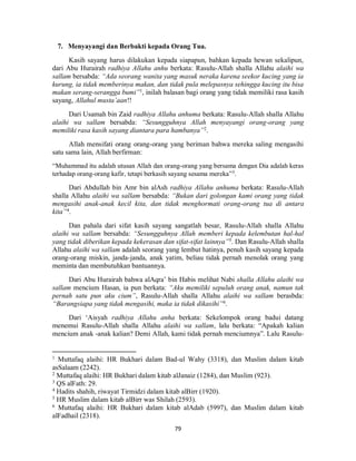 79
7. Menyayangi dan Berbakti kepada Orang Tua.
Kasih sayang harus dilakukan kepada siapapun, bahkan kepada hewan sekalipun,
dari Abu Hurairah radhiya Allahu anhu berkata: Rasulu-Allah shalla Allahu alaihi wa
sallam bersabda: “Ada seorang wanita yang masuk neraka karena seekor kucing yang ia
kurung, ia tidak memberinya makan, dan tidak pula melepasnya sehingga kucing itu bisa
makan serang-serangga bumi”1
, inilah balasan bagi orang yang tidak memiliki rasa kasih
sayang, Allahul musta’aan!!
Dari Usamah bin Zaid radhiya Allahu anhuma berkata: Rasulu-Allah shalla Allahu
alaihi wa sallam bersabda: “Sesungguhnya Allah menyayangi orang-orang yang
memiliki rasa kasih sayang diantara para hambanya”2
.
Allah mensifati orang orang-orang yang beriman bahwa mereka saling mengasihi
satu sama lain, Allah berfirman:
“Muhammad itu adalah utusan Allah dan orang-orang yang bersama dengan Dia adalah keras
terhadap orang-orang kafir, tetapi berkasih sayang sesama mereka”3
.
Dari Abdullah bin Amr bin alAsh radhiya Allahu anhuma berkata: Rasulu-Allah
shalla Allahu alaihi wa sallam bersabda: “Bukan dari golongan kami orang yang tidak
mengasihi anak-anak kecil kita, dan tidak menghormati orang-orang tua di antara
kita”4
.
Dan pahala dari sifat kasih sayang sangatlah besar, Rasulu-Allah shalla Allahu
alaihi wa sallam bersabda: “Sesungguhnya Allah memberi kepada kelembutan hal-hal
yang tidak diberikan kepada kekerasan dan sifat-sifat lainnya”5
. Dan Rasulu-Allah shalla
Allahu alaihi wa sallam adalah seorang yang lembut hatinya, penuh kasih sayang kepada
orang-orang miskin, janda-janda, anak yatim, beliau tidak pernah menolak orang yang
meminta dan membutuhkan bantuannya.
Dari Abu Hurairah bahwa alAqra’ bin Habis melihat Nabi shalla Allahu alaihi wa
sallam mencium Hasan, ia pun berkata: “Aku memiliki sepuluh orang anak, namun tak
pernah satu pun aku cium”, Rasulu-Allah shalla Allahu alaihi wa sallam berasbda:
“Barangsiapa yang tidak mengasihi, maka ia tidak dikasihi”6
.
Dari ‘Aisyah radhiya Allahu anha berkata: Sekelompok orang badui datang
menemui Rasulu-Allah shalla Allahu alaihi wa sallam, lalu berkata: “Apakah kalian
mencium anak -anak kalian? Demi Allah, kami tidak pernah menciumnya”. Lalu Rasulu-
1
Muttafaq alaihi: HR Bukhari dalam Bad-ul Wahy (3318), dan Muslim dalam kitab
asSalaam (2242).
2
Muttafaq alaihi: HR Bukhari dalam kitab alJanaiz (1284), dan Muslim (923).
3
QS alFath: 29.
4
Hadits shahih, riwayat Tirmidzi dalam kitab alBirr (1920).
5
HR Muslim dalam kitab alBirr was Shilah (2593).
6
Muttafaq alaihi: HR Bukhari dalam kitab alAdab (5997), dan Muslim dalam kitab
alFadhail (2318).
 