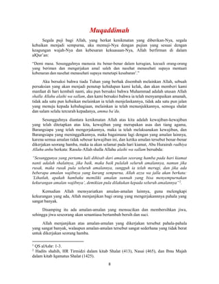 8
Segala puji bagi Allah, yang berkat kenikmatan yang diberikan-Nya, segala
kebaikan menjadi sempurna, aku memuji-Nya dengan pujian yang sesuai dengan
keagungan wajah-Nya dan kebesaran kekuasaan-Nya, Allah berfirman di dalam
alQur’an:
“Demi masa. Sesungguhnya manusia itu benar-benar dalam kerugian, kecuali orang-orang
yang beriman dan mengerjakan amal saleh dan nasehat menasehati supaya mentaati
kebenaran dan nasehat menasehati supaya menetapi kesabaran1
.”
Aku bersaksi bahwa tiada Tuhan yang berhak disembah melainkan Allah, sebuah
persaksian yang akan menjadi penutup kehidupan kami kelak, dan akan memberi kami
manfaat di hari kembali nanti, aku pun bersaksi bahwa Muhammad adalah utusan Allah
shalla Allahu alaihi wa sallam, dan kami bersaksi bahwa ia telah menyampaikan amanah,
tidak ada satu pun kebaikan melainkan ia telah menjelaskannya, tidak ada satu pun jalan
yang menuju kepada kebahagiaan, melainkan ia telah menunjukkannya, semoga shalat
dan salam selalu tercurah kepadanya, amma ba’du.
Sesungguhnya diantara kenikmatan Allah atas kita adalah kewajiban-kewajiban
yang telah ditetapkan atas kita, kewajiban yang merupakan asas dan tiang agama,
Barangsiapa yang telah mengerjakannya, maka ia telah melaksanakan kewajiban, dan
Barangsiapa yang meninggalkannya, maka bagaimana lagi dengan yang amalan lainnya,
karena semua amalan tidak sebesar kewajiban ini, dan ketika amalan tersebut benar-benar
dikerjakan seorang hamba, maka ia akan selamat pada hari kiamat, Abu Hurairah radhiya
Allahu anhu berkata: Rasulu-Allah shalla Allahu alaihi wa sallam bersabda:
“Sesunggunya yang pertama kali dihisab dari amalan seorang hamba pada hari kiamat
nanti adalah shalatnya, jika baik, maka baik pulalah seluruh amalannya, namun jika
rusak, maka rusak pula seluruh amalannya, sungguh ia telah merugi, dan jika ada
beberapa amalan wajibnya yang kurang sempurna, Allah azza wa jalla akan berkata:
‘Lihatlah, apakah hambaku memiliki amalan sunnah yang bisa menyempurnakan
kekurangan amalan wajibnya’, demikian pula dilakukan kepada seluruh amalannya”2
.
Kemudian Allah mensyariatkan amalan-amalan lainnya, guna melengkapi
kekurangan yang ada, Allah menjanjikan bagi orang yang mengerjakannnya pahala yang
sangat banyak.
Disamping itu ada amalan-amalan yang mensucikan dan membersihkan jiwa,
sehingga jiwa seseorang akan senantiasa bertambah bersih dan suci.
Allah menjanjikan atas amalan-amalan yang dikerjakan tersebut pahala-pahala
yang sangat banyak, walaupun amalan-amalan tersebut sangat sederhana yang tidak berat
untuk dikerjakan seorang hamba.
1
QS alAshr: 1-3.
2
Hadits shahih, HR Tirmidzi dalam kitab Shalat (413), Nasai (465), dan Ibnu Majah
dalam kitab Iqamatus Shalat (1425).
 