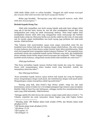 80
Allah shalla Allahu alaihi wa sallam bersabda: “Sungguh aku tidak mampu mencegah
jika ternyata Allah telah mencabut sifat kasih sayang dari hatimu”1
.
Beliau juga bersabda: “Barangsiapa yang tidak mengasihi manusia, maka Allah
tidak akan menyayanginya”2
.
Berbakti kepada Orang Tua.
Allah telah menjadikan rasa kasih sayang kepada anak-anak kami sebagai tabiat
yang ada di hati-hati kami, karena itu, kau tak akan mendapatkan banyak dalil yang
menganjurkan para orang tua untuk menyayangi anaknya. Akan tetapi engkau akan
mendapatkan banyak sekali dalil yang mengajurkan untuk menyayangi dan berbakti
kepada kedua orang tua, khususnya ketika usia mereka sudah tua dan renta, di mana pada
saat itu mereka sangat membutuhkan rasa kasih sayang juga perhatian dari anak-anak
mereka, Allah berfirman:
“Dan Tuhanmu telah memerintahkan supaya kamu jangan menyembah selain Dia dan
hendaklah kamu berbuat baik pada ibu bapakmu dengan sebaik-baiknya. Jika salah seorang
di antara keduanya atau Kedua-duanya sampai berumur lanjut dalam pemeliharaanmu, Maka
sekali-kali janganlah kamu mengatakan kepada keduanya Perkataan "ah" dan janganlah kamu
membentak mereka dan ucapkanlah kepada mereka Perkataan yang mulia, dan rendahkanlah
dirimu terhadap mereka berdua dengan penuh kesayangan dan ucapkanlah: "Wahai Tuhanku,
kasihilah mereka keduanya, sebagaimana mereka berdua telah mendidik aku waktu kecil"”3
.
Allah juga berfirman:
“Dan Kami perintahkan kepada manusia (berbuat baik) kepada dua orang ibu- bapanya;
ibunya telah mengandungnya dalam keadaan lemah yang bertambah- tambah, dan
menyapihnya dalam dua tahun”4
.
Dan Allah juga berfirman:
“Kami perintahkan kepada manusia supaya berbuat baik kepada dua orang ibu bapaknya,
ibunya mengandungnya dengan susah payah, dan melahirkannya dengan susah payah (pula).
Mengandungnya sampai menyapihnya adalah tiga puluh bulan”5
.
Seorang yang baik, akan berdo’a bagi dirinya sendiri, orang tua, dan anak
keturunannya, karena di dalam do’a ini terdapat penjagaan bagi manusia yang merupakan
khalifah Allah di bumi-Nya dari kebinasaan, sehingga mereka bisa memakmurkan dunia
seprti yang Allah kehendaki, Allah berfirman:
“Sehingga apabila Dia telah dewasa dan umurnya sampai empat puluh tahun ia berdo’a: "Ya
Tuhanku, tunjukilah aku untuk mensyukuri nikmat Engkau yang telah Engkau berikan
1
Muttafaq alaihi: HR Bukhari dalam kitab alAdab (5998), dan Muslim dalam kitab
alFadhail (2317).
2
HR Muslim dalam ktiab alFadhail (2319).
3
QS alIsraa: 23-24.
4
QS Luqman: 14.
5
QS alAhqaaf: 15.
 
