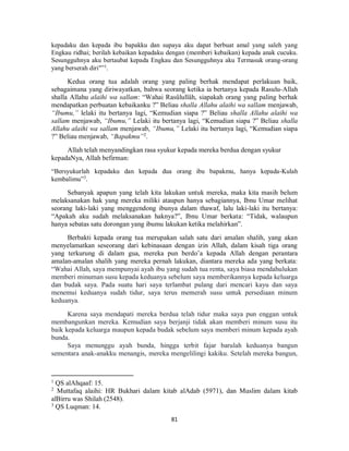 81
kepadaku dan kepada ibu bapakku dan supaya aku dapat berbuat amal yang saleh yang
Engkau ridhai; berilah kebaikan kepadaku dengan (memberi kebaikan) kepada anak cucuku.
Sesungguhnya aku bertaubat kepada Engkau dan Sesungguhnya aku Termasuk orang-orang
yang berserah diri"”1
.
Kedua orang tua adalah orang yang paling berhak mendapat perlakuan baik,
sebagaimana yang diriwayatkan, bahwa seorang ketika ia bertanya kepada Rasulu-Allah
shalla Allahu alaihi wa sallam: “Wahai Rasûlullâh, siapakah orang yang paling berhak
mendapatkan perbuatan kebaikanku ?” Beliau shalla Allahu alaihi wa sallam menjawab,
“Ibumu,” lelaki itu bertanya lagi, “Kemudian siapa ?” Beliau shalla Allahu alaihi wa
sallam menjawab, “Ibumu,” Lelaki itu bertanya lagi, “Kemudian siapa ?” Beliau shalla
Allahu alaihi wa sallam menjawab, “Ibumu,” Lelaki itu bertanya lagi, “Kemudian siapa
?” Beliau menjawab, “Bapakmu”2
.
Allah telah menyandingkan rasa syukur kepada mereka berdua dengan syukur
kepadaNya, Allah befirman:
“Bersyukurlah kepadaku dan kepada dua orang ibu bapakmu, hanya kepada-Kulah
kembalimu”3
.
Sebanyak apapun yang telah kita lakukan untuk mereka, maka kita masih belum
melaksanakan hak yang mereka miliki ataupun hanya sebagiannya, Ibnu Umar melihat
seorang laki-laki yang menggendong ibunya dalam thawaf, lalu laki-laki itu bertanya:
“Apakah aku sudah melaksanakan haknya?”, Ibnu Umar berkata: “Tidak, walaupun
hanya sebatas satu dorongan yang ibumu lakukan ketika melahirkan”.
Berbakti kepada orang tua merupakan salah satu dari amalan shalih, yang akan
menyelamatkan seseorang dari kebinasaan dengan izin Allah, dalam kisah tiga orang
yang terkurung di dalam gua, mereka pun berdo’a kepada Allah dengan perantara
amalan-amalan shalih yang mereka pernah lakukan, diantara mereka ada yang berkata:
“Wahai Allah, saya mempunyai ayah ibu yang sudah tua renta, saya biasa mendahulukan
memberi minuman susu kepada keduanya sebelum saya memberikannya kepada keluarga
dan budak saya. Pada suatu hari saya terlambat pulang dari mencari kayu dan saya
menemui keduanya sudah tidur, saya terus memerah susu untuk persediaan minum
keduanya.
Karena saya mendapati mereka berdua telah tidur maka saya pun enggan untuk
membangunkan mereka. Kemudian saya berjanji tidak akan memberi minum susu itu
baik kepada keluarga maupun kepada budak sebelum saya memberi minum kepada ayah
bunda.
Saya menunggu ayah bunda, hingga terbit fajar barulah keduanya bangun
sementara anak-anakku menangis, mereka mengelilingi kakiku. Setelah mereka bangun,
1
QS alAhqaaf: 15.
2
Muttafaq alaihi: HR Bukhari dalam kitab alAdab (5971), dan Muslim dalam kitab
alBirru was Shilah (2548).
3
QS Luqman: 14.
 