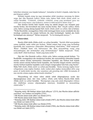 82
kuberikan minuman susu kepada keduanya”, kemudian ia berdo’a kepada, maka batu itu
pun bergeser sedikit1
.
Berbakti kepada orang tua juga merupakan sebab masuknya seseorang ke dalam
surga, dari Abu Hurairah radhiya Allahu anhu, bahwa Nabi shalla Allahu alaihi wa
sallam bersabda: “Celakalah, celakalah, celakalah, orang yang mendapati masa tua
salah satu orang tuanya, atau keduanya, namun ia tidak masuk ke dalam surga”2
.
Dan diantara bentuk bakti kepada orang tua adalah dengan cara menepati janji
mereka berdua, dan bersedekah atas nama mereka berdua. Dari ‘Aisyah radhiya Allahu
anha, bahwa seorang datang kepada Nabi shalla Allahu alaihi wa sallam, lalu ia berkata:
“Wahai Rasulullah, sesungguhnya ibuku telah meninggal dunia secara mendadak dan aku
menduga seandainya dia sempat berbicara dia akan bershadaqah. Apakah aku boleh
bershadaqah atas namanya?” Beliau menjawab: “Ya bershadaqalah atasnya”3
.
8. Silaturrahmi.
Rasulu-Allah shalla Allahu alaihi wa sallam bersabda: “Setelah Allah menciptakan
semua makhluk, maka rahim pun berkata; 'Inikah tempat bagi orang yang berlindung
kepadaMu dari terputusnya silaturahim (Menyambung silaturahim).' Allah menjawab:
'Benar. Tidakkah kamu rela bahwasanya Aku akan menyambung orang yang
menyambungmu dan memutuskan yang memutuskanmu?' Rahim menjawab; 'Tentu,
wahai Rabb' Allah berfirman: 'ltulah yang kamu miliki’”4
.
Dan dari Abu Hurairah radhiya Allahu anhu, bahwa seorang pernah berkata: “Ya
Rasūlullāh, sesungguhnya aku mempunyai kerabat, aku menyambung silaturahmi kepada
mereka namun mereka memutuskan silaturahmi kepadaku, aku berbuat baik kepada
mereka namun mereka berbuat buruk kepadaku, aku bersabar dengan mereka sementara
mereka berbuat kejahilan kepadaku (yaitu dengan mengucapkan kata-kata yang buruk)”.
Maka Nabi shalla Allahu alaihi wa sallam pun bersabda: “Kalau memang engkau benar
sebagaimana yang engkau katakan, maka seakan-akan engkau memasukkan debu yang
panas di mulut-mulut mereka, dan senantiasa ada penolong dari Allāh bersamamu di
atas mereka selama engkau dalam kondisi demikian”5
.
Menyambung tali silatur rahmi adalah sebab dilapangkannya rezeki dan
dipanjangkannya umur, dari Anas radhiya Allahu anhu bahwa Rasulu-Allah shalla
Allahu alaihi wa sallam bersabda: “Barangsiapa yang suka untuk dilapangkan rizkinya
dan diakhirkan usianya (dipanjangkan umurnya), hendaklah ia menyambung
silaturrahim”6
.
1
Muttafaq alaihi: HR Bukhari dalam kitab alBuyuu’ (2215), dan Muslim dalam adDzikr
wad Duaa’ wat Taubatu wal Istighfar (2743).
2
HR Muslim dalam kitab alBirr was Shilah (2551).
3
HR Muslim dalam kitab Zakat (1004).
4
Muttafaq alaihi: HR Bukhari dalam kitab alAdab (5987), dan Muslim dalam kitab alBirr
was Shilah wal Adab (2554).
5
HR Muslim dalam kitab alBirr was Shilah (2558).
6
Muttafaq alaihi: HR Bukhari dalam kitab alAdab (5986), dan Muslim dalam kitab alBirr
was Shilah wal Adab (2557).
 