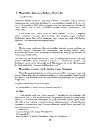 83
9. Menundukkan Pandangan, Hijab, dan Meminta Izin
Allah berfirman:
Katakanlah kepada orang laki-laki yang beriman: "Hendaklah mereka menahan
pandanganya, dan memelihara kemaluannya; yang demikian itu adalah lebih suci bagi
mereka, Sesungguhnya Allah Maha mengetahui apa yang mereka perbuat". Katakanlah
kepada wanita yang beriman: "Hendaklah mereka menahan pandangannya, dan
kemaluannya...”1
Rasulu-Allah shalla Allahu alaihi wa sallam bersabda: “Wahai Ali janganlah
engkau mengikuti pandangan (pertama yang tidak sengaja) dengan pandangan
(berikutnya), karena bagi engkau pandangan yang pertama dan tidak boleh bagimu
pandangan yang terakhir (pandangan yang kedua)”2
.
Hijab.
Demi menjaga pandangan, Allah mensyariatkan hijab atas seorang muslimah, hal
itu demi menjaga kehormatan dan kemuliaannya, juga menjaga seluruh lapisan
masyarakat agar mereka tidak melencengdan terjerumus ke dalam jurang syahwat dan
perzinahan, Allah berfirman:
“Hai Nabi, katakanlah kepada isteri-isterimu, anak-anak perempuanmu dan isteri-isteri orang
mukmin: "Hendaklah mereka mengulurkan jilbabnya ke seluruh tubuh mereka". yang
demikian itu supaya mereka lebih mudah untuk dikenal, karena itu mereka tidak di ganggu.
dan Allah adalah Maha Pengampun lagi Maha Penyayang”3
.
Meminta Izin (Meminta Izin Disyariatkan Karena Pandangan)
Menundukkan pandangan dan meminta izin menghasilkan kesucian diri, dan hati,
juga keridhaan Allah, karena pandangan adalah awal mula perzinahan, berapa banyak
mala petaka yang menimpa jiwa seseorang berawal dari pandangan, seorang penyair
mengatakan:
Setiap kecelakaan berawal dari pandangan
Dan kebanyakan siksa neraka berawal dari dosa-dosa kecil
10. Malu
“Malu adalah salah satu cabang keimanan”4
, demikianlah yang dikatakan oleh
Rasulu-Allah shalla Allahu alaihi wa sallam, sebagaimana keimanan akan menghalangi
pemiliknya dari melakukan perkara-perakara yang diharamkan, demikian pula dengan
sifat malu, ia akan melarang pemiliknya untuk melakukan perbuatan-perbuatan hina,atau
pun perangai-perangai yang buruk, karena itu lah malu menjadi bagian yang tidak bisa
1
QS anNuur: 30-31.
2
Hadits hasan lighairihi, riwayat Ahmad (1369).
3
QS alAhzaab: 59.
4
Muttafaq alaihi: HR Bukhari dalam kitab alIman (9), dan Muslim (35).
 