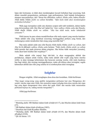 84
lepas dari keimanan, ia tidak akan mendatangkan kecuali kebaikan bagi seseorang, baik
dalam masalah pergaulannya, perkataan, juga perbuatannya, baik kepada keluarganya,
ataupun masyarakatnya, dari ‘Imran bin alHushain radhiya Allahu anhu, bahwa Rasulu-
Allah shalla Allahu alaihi wa sallam bersabda: “Sifat malu tidak akan mendatangkan
melainkan kebaikan”1
.
Malu juga merupakan salah satu diantara ucapan nabi-nabi terdahulu, dalam hadits
yang diriwayatkan oleh Abu Mas’ud Uqbah bin ‘Amr radhiya Allahu anhu dari Rasulu-
Allah shalla Allahu alaihi wa sallam: “Jika kau tidak malu, maka lakukanlah
semaumu”2
.
Oleh karena itu para ulama mendefinisikan sifat malu seperti yang mereka katakan:
“Malu adalah sifat yang membuat seseorang meninggalkan perkara yang buruk, dan
melarangnya untuk mendzalimi hak orang yang memiliki hak”3
.
Dan malu adalah salah satu sifat Rasulu-Allah shalla Allahu alaihi wa sallam, dari
Abu Sa’id alKhudri radhiya Allahu anhu berkata: “Nabi shalla Allahu alaihi wa sallam
lebih pemalu dari pada perawan dalam pingitan. Jika beliau tidak menyukai [sesuatu],
maka akan kami ketahui dari wajahnya”4
.
Malu adalah sifat terpuji bagi laki-laki, ia akan mengangkat akhlak dan
perilakunya, adapun untuk wanita, maka malu adalah sifat wajib yang harus mereka
miliki, ia akan menjaga kehormatan dan kesucian seorang wanita, sifat malu layaknya
bau bagi tubuh, jika seorang meninggalkannya, maka aib-aibnya akan tersingkat, segala
keburukan akhlak dan sifat yang selama ini ia sembunyikan akan terungkap.
Istighfar
Dengan istighfar, Allah menghapus dosa-dosa dan kesalahan, Allah berfirman:
“Dan (juga) orang-orang yang apabila mengerjakan perbuatan keji atau Menganiaya diri
sendiri, mereka ingat akan Allah, lalu memohon ampun terhadap dosa-dosa mereka dan siapa
lagi yang dapat mengampuni dosa selain dari pada Allah? dan mereka tidak meneruskan
perbuatan kejinya itu, sedang mereka mengetahui”5
.
Allah juga berfirman:
1
Muttafaq alaihi: HR Bukhari dalam kitab alAdab (6117), dan Muslim dalam kitab Iman
(37).
2
HR Bukhari dalam kitab alAnbiyaa (3483).
3
Disarikan dari kitab Riyadhus Shalihin.
4
Muttafaq alaihi: HR Bukhari dalam kitab alAdab (6119), dan Muslim dalam kitab
alFadhail (2320).
5
QS Ali Imran: 135.
 