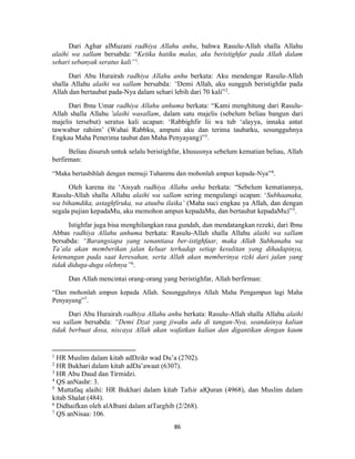 86
Dari Aghar alMuzani radhiya Allahu anhu, bahwa Rasulu-Allah shalla Allahu
alaihi wa sallam bersabda: “Ketika hatiku malas, aku beristighfar pada Allah dalam
sehari sebanyak seratus kali”1
.
Dari Abu Hurairah radhiya Allahu anhu berkata: Aku mendengar Rasulu-Allah
shalla Allahu alaihi wa sallam bersabda: “Demi Allah, aku sungguh beristighfar pada
Allah dan bertaubat pada-Nya dalam sehari lebih dari 70 kali”2
.
Dari Ibnu Umar radhiya Allahu anhuma berkata: “Kami menghitung dari Rasulu-
Allah shalla Allahu 'alaihi wasallam, dalam satu majelis (sebelum beliau bangun dari
majelis tersebut) seratus kali ucapan: ‘Rabbighfir lii wa tub ‘alayya, innaka antat
tawwabur rahiim’ (Wahai Rabbku, ampuni aku dan terima taubatku, sesungguhnya
Engkau Maha Penerima taubat dan Maha Penyayang)”3
.
Beliau disuruh untuk selalu beristighfar, khususnya sebelum kematian beliau, Allah
berfirman:
“Maka bertasbihlah dengan memuji Tuhanmu dan mohonlah ampun kepada-Nya”4
.
Oleh karena itu ‘Aisyah radhiya Allahu anha berkata: “Sebelum kematiannya,
Rasulu-Allah shalla Allahu alaihi wa sallam sering mengulangi ucapan: ‘Subhaanaka,
wa bihamdika, astaghfiruka, wa atuubu ilaika’ (Maha suci engkau ya Allah, dan dengan
segala pujian kepadaMu, aku memohon ampun kepadaMu, dan bertaubat kepadaMu)”5
.
Istighfar juga bisa menghilangkan rasa gundah, dan mendatangkan rezeki, dari Ibnu
Abbas radhiya Allahu anhuma berkata: Rasulu-Allah shalla Allahu alaihi wa sallam
bersabda: “Barangsiapa yang senantiasa ber-istighfaar, maka Allah Subhanahu wa
Ta’ala akan memberikan jalan keluar terhadap setiap kesulitan yang dihadapinya,
ketenangan pada saat keresahan, serta Allah akan memberinya rizki dari jalan yang
tidak diduga-duga olehnya”6
.
Dan Allah mencintai orang-orang yang beristighfar, Allah berfirman:
“Dan mohonlah ampun kepada Allah. Sesungguhnya Allah Maha Pengampun lagi Maha
Penyayang”7
.
Dari Abu Hurairah radhiya Allahu anhu berkata: Rasulu-Allah shalla Allahu alaihi
wa sallam bersabda: “Demi Dzat yang jiwaku ada di tangan-Nya, seandainya kalian
tidak berbuat dosa, niscaya Allah akan wafatkan kalian dan digantikan dengan kaum
1
HR Muslim dalam kitab adDzikr wad Du’a (2702).
2
HR Bukhari dalam kitab adDa’awaat (6307).
3
HR Abu Daud dan Tirmidzi.
4
QS anNashr: 3.
5
Muttafaq alaihi: HR Bukhari dalam kitab Tafsir alQuran (4968), dan Muslim dalam
kitab Shalat (484).
6
Didhaifkan oleh alAlbani dalam atTarghib (2/268).
7
QS anNisaa: 106.
 