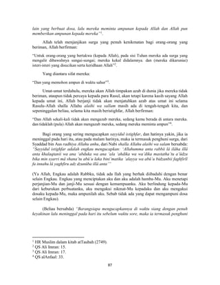 87
lain yang berbuat dosa, lalu mereka meminta ampunan kepada Allah dan Allah pun
memberikan ampunan kepada mereka”1
.
Allah telah menjanjikan surga yang penuh kenikmatan bagi orang-orang yang
beriman, Allah berfirman:
“Untuk orang-orang yang bertakwa (kepada Allah), pada sisi Tuhan mereka ada surga yang
mengalir dibawahnya sungai-sungai; mereka kekal didalamnya. dan (mereka dikaruniai)
isteri-isteri yang disucikan serta keridhaan Allah”2
.
Yang diantara sifat mereka:
“Dan yang memohon ampun di waktu sahur”3
.
Umat-umat terdahulu, mereka akan Allah timpakan azab di dunia jika mereka tidak
beriman, ataupun tidak percaya kepada para Rasul, akan tetapi karena kasih sayang Allah
kepada umat ini, Allah berjanji tidak akan menjatuhkan azab atas umat ini selama
Rasulu-Allah shalla Allahu alaihi wa sallam masih ada di tengah-tengah kita, dan
sepeninggalan beliau, selama kita masih beristighfar, Allah berfirman:
“Dan Allah sekali-kali tidak akan mengazab mereka, sedang kamu berada di antara mereka.
dan tidaklah (pula) Allah akan mengazab mereka, sedang mereka meminta ampun”4
.
Bagi orang yang sering mengucapkan sayyidul istighfar, dan hatinya yakin, jika ia
meninggal pada hari itu, atau pada malam harinya, maka ia termasuk penghuni surga, dari
Syaddad bin Aus radhiya Allahu anhu, dari Nabi shalla Allahu alaihi wa salam bersabda:
“Sayyidul istighfar adalah engkau mengucapkan: ‘Allahumma anta rabbii lâ ilâha illâ
anta khalaqtanii wa ana ‘abduka wa ana ‘ala ‘ahdika wa wa’dika mastatha’tu a’ûdzu
bika min syarri mâ shana’tu abû`u laka bini’matika ‘alayya wa abû`u bidzanbii faghfirlî
fa innahu lâ yaghfiru adz dzunûba illâ anta’”
(Ya Allah, Engkau adalah Rabbku, tidak ada Ilah yang berhak diibadahi dengan benar
selain Engkau. Engkau yang menciptakan aku dan aku adalah hamba-Mu. Aku menetapi
perjanjian-Mu dan janji-Mu sesuai dengan kemampuanku. Aku berlindung kepada-Mu
dari keburukan perbuatanku, aku mengakui nikmat-Mu kepadaku dan aku mengakui
dosaku kepada-Mu, maka ampunilah aku. Sebab tidak ada yang dapat mengampuni dosa
selain Engkau).
(Beliau bersabda) “Barangsiapa mengucapkannya di waktu siang dengan penuh
keyakinan lalu meninggal pada hari itu sebelum waktu sore, maka ia termasuk penghuni
1
HR Muslim dalam kitab atTaubah (2749).
2
QS Ali Imran: 15.
3
QS Ali Imran: 17.
4
QS alAnfaal: 33.
 