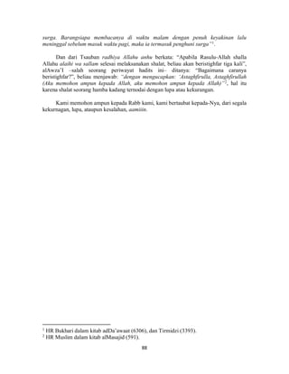 88
surga. Barangsiapa membacanya di waktu malam dengan penuh keyakinan lalu
meninggal sebelum masuk waktu pagi, maka ia termasuk penghuni surga”1
.
Dan dari Tsauban radhiya Allahu anhu berkata: “Apabila Rasulu-Allah shalla
Allahu alaihi wa sallam selesai melaksanakan shalat, beliau akan beristighfar tiga kali”,
alAwza’I –salah seorang periwayat hadits ini– ditanya: “Bagaimana caranya
beristighfar?”, beliau menjawab: “dengan mengucapkan: ‘Astaghfirulla, Astaghfirullah
(Aku memohon ampun kepada Allah, aku memohon ampun kepada Allah)”2
, hal itu
karena shalat seorang hamba kadang ternodai dengan lupa atau kekurangan.
Kami memohon ampun kepada Rabb kami, kami bertaubat kepada-Nya, dari segala
kekurnagan, lupa, ataupun kesalahan, aamiiin.
1
HR Bukhari dalam kitab adDa’awaat (6306), dan Tirmidzi (3393).
2
HR Muslim dalam kitab alMasajid (591).
 