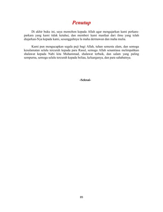 89
Di akhir buku ini, saya memohon kepada Allah agar mengajarkan kami perkara-
parkara yang kami tidak ketahui, dan memberi kami manfaat dari ilmu yang telah
diajarkan-Nya kepada kami, sesungguhnya Ia maha dermawan dan maha mulia.
Kami pun mengucapkan segala puji bagi Allah, tuhan semesta alam, dan semoga
kesalamatan selalu tercurah kepada para Rasul, semoga Allah senantiasa melimpahkan
shalawat kepada Nabi kita Muhammad, shalawat terbaik, dan salam yang paling
sempurna, semoga selalu tercurah kepada beliau, keluarganya, dan para sahabatnya.
-Selesai-
 