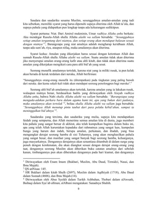 9
Saudara dan saudariku sesama Muslim, sesungguhnya amalan-amalan yang tadi
kita sebutkan, memiliki syarat yang harus dipenuhi supaya diterima oleh Allah ta’ala, dan
supaya pahala yang didapatkan pun lengkap tanpa ada kekurangan sedikitpun.
Syarat pertama: Niat. Dari Amirul mukminin, Umar radhiya Allahu anhu berkata:
Aku mendegar Rasulu-Allah shalla Allahu alaihi wa sallam bersabda: “Sesungguhnya
setiap amalan tergantung dari niatnya, dan setiap orang akan mendapat balasan sesuai
dengan niatnya”1
, Barangsiapa yang niat amalnya adalah mengharap keridhaan Allah,
tanpa ada sum’ah, riya, ataupun nifaq, maka amalannya akan diterima.
Syarat kedua: Amalan yang dikerjakan harus sesuai dengan ketentuan Allah dan
sunnah Rasulu-Allah shalla Allahu alaihi wa sallam. Suatu amalan tidak akan diterima
jika menyerupai amalan orang-orang kafir atau ahli kitab, dan tidak akan diterima suatu
amalan yang dikerjakan mengikuti cara para ahli bid’ah yang sesat.
Seorang munafik amalannya tertolak, karena niat yang ia miliki rusak, ia pun kelak
akan berada di kerak terdalam dari neraka, Allah berfirman:
“Sesungguhnya orang-orang munafik itu (ditempatkan) pada tingkatan yang paling bawah
dari neraka. dan kamu sekali-kali tidak akan mendapat seorang penolongpun bagi mereka2
.”
Seorang ahli bid’ah amalannya akan tertolak, karena amalan yang ia lakukan rusak,
walaupun niatnya benar, berdasarkan hadits yang diriwayatkan oleh Aisyah radhiya
Allahu anha, bahwa Nabi shalla Allahu alaihi wa sallam bersabda: “Barangsiapa yang
mengada-adakan perkara baru dalam agama kami ini, apa yang bukan dari padanya,
maka amalannya akan tertolak”3
, beliau shalla Allahu alaihi wa sallam juga bersabda:
“Sesungguhnya Allah menutup pintu taubat dari para pelaku kebid’ahan, sampai ia
meninggalkan bid’ahnya”4
.
Saudaraku yang tercinta, dan saudariku yang mulia, supaya kita mendapatkan
faidah yang sempurna, dan Allah menerima semua amalan kita di dunia, juga memberi
kita pahala yang sangat bersar di akhirat, aku telah kumpulkan bagimu dalam buku ini,
apa yang telah Allah karuniakan kepadaku dari rahmatnya yang sangat luas, kumpulan
bunga yang harum dan indah, berupa amalan, perkataan, dan ibadah, yang bisa
mengangkat derajat seorang hamba di sisi Tuhannya, yang akan menghasilkan pahala
yang sangat besar, dan manfaat yang sangat banyak bagi seorang hamba, keluarganya,
juga masyarkatnya. Dengannya derajatnya akan senantiasa ditambah di dalam surga yang
penuh dengan kenikmatan, dia akan diangkat sesuai dengan derajat orang-orang yang
taat, dengannya seorang Muslim akan diberikan buku catatan amalnya dari sebelah
kanan, timbangannya pun akan diberatkan dengannya pada hari kiamat, dan dengannya
1
Diriwayatkan oleh Enam Imam (Bukhari, Muslim, Abu Daud, Tirmidzi, Nasai, dan
Ibnu Majah).
2
QS anNisaa: 145.
3
HR Bukhari dalam kitab Shulh (2697), Muslim dalam Aqdhiyah (1718), Abu Daud
dalam Sunnah (4606), dan Ibnu Majah (14).
4
Diriwayatkan oleh Abus Syeikh dalam Tarikh Ashbahan, Thobari dalam alAwsath,
Baihaqi dalam Syu’ab alIman, alAlbani mengatakan: Sanadnya Shahih.
 