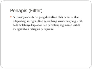 Penapis (Filter)
 Seterusnya arus terus yang dihasilkan oleh penerus akan
  ditapis bagi menghasilkan gelombang arus terus yang lebih
  baik. Selalunya kapasitor dan perintang digunakan untuk
  menghasilkan bahagian penapis ini.
 