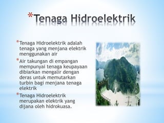 *
*Tenaga Hidroelektrik adalah
tenaga yang menjana elektrik
menggunakan air
*Air takungan di empangan
mempunyai tenaga keupayaan
dibiarkan mengalir dengan
deras untuk memutarkan
turbin bagi menjana tenaga
elektrik
*Tenaga Hidroelektrik
merupakan elektrik yang
dijana oleh hidrokuasa.
 