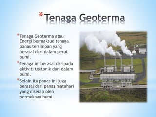 *
*Tenaga Geoterma atau
Energi bermaksud tenaga
panas tersimpan yang
berasal dari dalam perut
bumi.
*Tenaga ini berasal daripada
aktiviti tektonik dari dalam
bumi.
*Selain itu panas ini juga
berasal dari panas matahari
yang diserap oleh
permukaan bumi
 