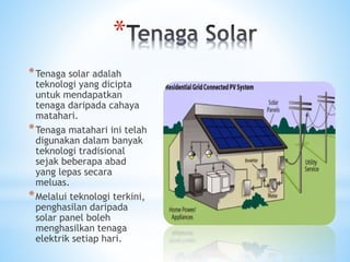*
*Tenaga solar adalah
teknologi yang dicipta
untuk mendapatkan
tenaga daripada cahaya
matahari.
*Tenaga matahari ini telah
digunakan dalam banyak
teknologi tradisional
sejak beberapa abad
yang lepas secara
meluas.
*Melalui teknologi terkini,
penghasilan daripada
solar panel boleh
menghasilkan tenaga
elektrik setiap hari.
 