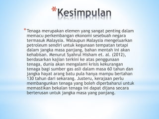 *
*Tenaga merupakan elemen yang sangat penting dalam
memacu perkembangan ekonomi sesebuah negara
termasuk Malaysia. Walaupun Malaysia mengeluarkan
petroleum sendiri untuk kegunaan tempatan tetapi
dalam jangka masa panjang, bahan mentah ini akan
kehabisan. Menurut Syahrul Hisham et. al. (2012),
berdasarkan kajian terkini ke atas penggunaan
tenaga, dunia akan mengalami krisis kekurangan
tenaga bagi sumber gas asli dalam masa 60 tahun dan
jangka hayat arang batu pula hanya mampu bertahan
130 tahun dari sekarang. Justeru, kerajaan perlu
membangunkan tenaga yang boleh diperbaharui untuk
memastikan bekalan tenaga ini dapat dijana secara
berterusan untuk jangka masa yang panjang.
 