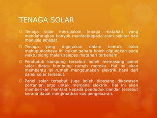 TENAGA SOLAR
 Tenaga solar merupakan tenaga matahari yang
mendatangkan banyak manfaatkepada alam sekitar dan
manusia sejagat
 Tenaga yang digunakan dalam bentuk haba
mahupuncahaya ini bukan sahaja boleh digunakan pada
waktu siang malah selepas matahari terbenam.
 Penduduk kampung tersebut boleh memasang panel
solar diatas bumbung rumah mereka. Hal ini akan
membantu isi rumah menggunakan elektrik hasil dari
panel solar tersebut.
 Panel solar tersebut juga boleh dipasang dikawasan
pertanian argo untuk menjana elektrik. Hal ini akan
memberikan manfaat kepada penduduk bandar tersebut
kerana dapat menjimatkan kos pengeluaran.
 