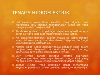 TENAGA HIDROELEKTRIK
 Hidroelektrik merupakan elektrik yang dijana oleh
hidrokuasa iaitu dengan menggunakan aliran air yang
mengalir untuk menjana elektrik.
 Air ditakung disatu tempat agar dapat menghasilkan satu
aliran air yang kuat bagi mengerakkan kipas turbin.
 Air disalurkan menerusi saluran masuk ke turbin dengan
suatu tekanan yang kuat dan deras. Injap air berfungsi
untuk mengawal kelajuan air.
 Apabila kipas turbin berputar maka pengalir rotor dalam
penjana akan bergerak dan urat daya akan dipotong,
seterusnya daya gerak elektrik (dge) terhasil.
 Oleh kerana bandar tersebut terletak dikawasan
pergunungan dan mempunyai banyak sungai kecil yang
mengalir deras, maka tenaga hidroelektrik dapat dijana.
 Tenaga elektrik yang dihasilkan dapat menampung
kegunaan penduduk bandar tersebut serta agro industrinya.
 
