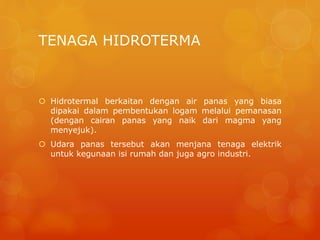 TENAGA HIDROTERMA
 Hidrotermal berkaitan dengan air panas yang biasa
dipakai dalam pembentukan logam melalui pemanasan
(dengan cairan panas yang naik dari magma yang
menyejuk).
 Udara panas tersebut akan menjana tenaga elektrik
untuk kegunaan isi rumah dan juga agro industri.
 