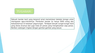 Sebuah bandar kecil yang terpencil amat memerlukan bekalan tenaga untuk
memajukan agro-industrinya. Penduduk bandar itu hanya 5000 orang dan
kedudukannya di kawasan pegunungan. Terdapat banyak sungai-sungai kecil
yang deras arusnya dan juga mata air panas yang mengeluarkan wap panas.
Berikan cadangan ringkas dengan gambar-gambar yang sesuai.
TUGASAN:
 