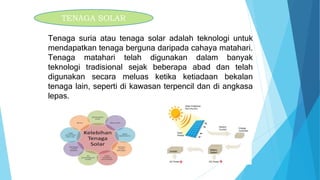 Tenaga suria atau tenaga solar adalah teknologi untuk
mendapatkan tenaga berguna daripada cahaya matahari.
Tenaga matahari telah digunakan dalam banyak
teknologi tradisional sejak beberapa abad dan telah
digunakan secara meluas ketika ketiadaan bekalan
tenaga lain, seperti di kawasan terpencil dan di angkasa
lepas.
TENAGA SOLAR
 