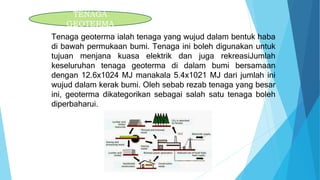 Tenaga geoterma ialah tenaga yang wujud dalam bentuk haba
di bawah permukaan bumi. Tenaga ini boleh digunakan untuk
tujuan menjana kuasa elektrik dan juga rekreasiJumlah
keseluruhan tenaga geoterma di dalam bumi bersamaan
dengan 12.6x1024 MJ manakala 5.4x1021 MJ dari jumlah ini
wujud dalam kerak bumi. Oleh sebab rezab tenaga yang besar
ini, geoterma dikategorikan sebagai salah satu tenaga boleh
diperbaharui.
TENAGA
GEOTERMA
 